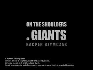 ON THE SHOULDERS 
OF GIANTS 
K A C P E R S Z Y M C Z A K 
A word on stealing ideas. 
Why it's crucial to originality, quality and good business. 
Why you should do it, and how to do it well. 
How it is an essential part of processing your grand game idea into a workable design. 
 