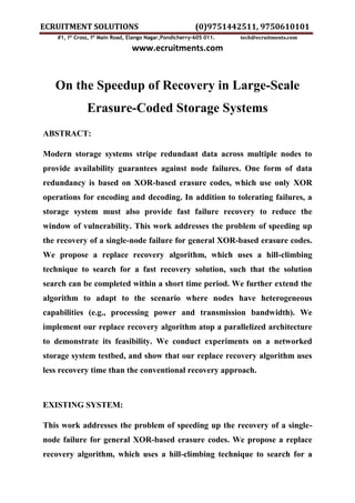 ECRUITMENT SOLUTIONS (0)9751442511, 9750610101
#1, Ist
Cross, Ist
Main Road, Elango Nagar,Pondicherry-605 011. tech@ecruitments.com
www.ecruitments.com
On the Speedup of Recovery in Large-Scale
Erasure-Coded Storage Systems
ABSTRACT:
Modern storage systems stripe redundant data across multiple nodes to
provide availability guarantees against node failures. One form of data
redundancy is based on XOR-based erasure codes, which use only XOR
operations for encoding and decoding. In addition to tolerating failures, a
storage system must also provide fast failure recovery to reduce the
window of vulnerability. This work addresses the problem of speeding up
the recovery of a single-node failure for general XOR-based erasure codes.
We propose a replace recovery algorithm, which uses a hill-climbing
technique to search for a fast recovery solution, such that the solution
search can be completed within a short time period. We further extend the
algorithm to adapt to the scenario where nodes have heterogeneous
capabilities (e.g., processing power and transmission bandwidth). We
implement our replace recovery algorithm atop a parallelized architecture
to demonstrate its feasibility. We conduct experiments on a networked
storage system testbed, and show that our replace recovery algorithm uses
less recovery time than the conventional recovery approach.
EXISTING SYSTEM:
This work addresses the problem of speeding up the recovery of a single-
node failure for general XOR-based erasure codes. We propose a replace
recovery algorithm, which uses a hill-climbing technique to search for a
 