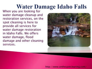 When you are looking for
water damage cleanup and
restoration services, on the
spot cleaning is here to
provide all services for
water damage restoration
in Idaho Falls. We offers
water damage, flood
damage and other cleaning
services.
http://www.onthespotcleaning.com/
 