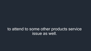 to attend to some other products service
issue as well.