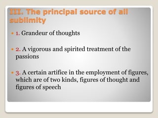 III. The principal source of all
sublimity
 1. Grandeur of thoughts
 2. A vigorous and spirited treatment of the
passions
 3. A certain artifice in the employment of figures,
which are of two kinds, figures of thought and
figures of speech
 