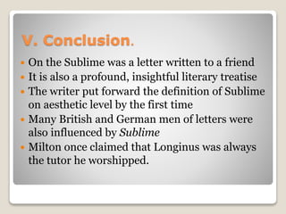 V. Conclusion．
 On the Sublime was a letter written to a friend
 It is also a profound, insightful literary treatise
 The writer put forward the definition of Sublime
on aesthetic level by the first time
 Many British and German men of letters were
also influenced by Sublime
 Milton once claimed that Longinus was always
the tutor he worshipped.
 