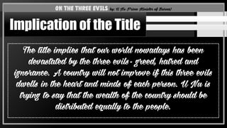 The title implies that our world nowadays has been
devastated by the three evils- greed, hatred and
ignorance. A country will not improve if this three evils
dwells in the heart and minds of each person. U Nu is
trying to say that the wealth of the country should be
distributed equally to the people.
On the Three Evils by: U Nu (Prime Minister of Burma)
Implication of the Title
 
