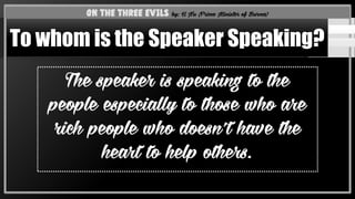 The speaker is speaking to the
people especially to those who are
rich people who doesn’t have the
heart to help others.
On the Three Evils by: U Nu (Prime Minister of Burma)
To whom is the Speaker Speaking?
 