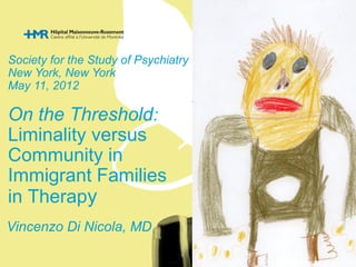 Society for the Study of Psychiatry & Culture 
New York, New York 
May 11, 2012 
On the Threshold: 
Liminality versus 
Community in 
Immigrant Families 
in Therapy 
Vincenzo Di Nicola, MD 
 