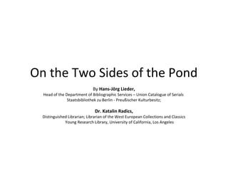 On the Two Sides of the Pond
By Hans-Jörg Lieder,

Head of the Department of Bibliographic Services – Union Catalogue of Serials
Staatsbibliothek zu Berlin - Preußischer Kulturbesitz;

Dr. Katalin Radics,

Distinguished Librarian; Librarian of the West European Collections and Classics
Young Research Library, University of California, Los Angeles

 