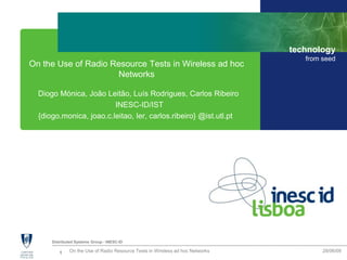 1 28/06/09On the Use of Radio Resource Tests in Wireless ad hoc Networks
Distributed Systems Group - INESC-ID
technology
from seed
On the Use of Radio Resource Tests in Wireless ad hoc
Networks
Diogo Mónica, João Leitão, Luís Rodrigues, Carlos Ribeiro
INESC-ID/IST
{diogo.monica, joao.c.leitao, ler, carlos.ribeiro} @ist.utl.pt
 
