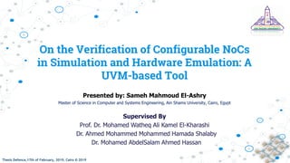 Thesis Defence,17th of February, 2019, Cairo © 2019Thesis Defence,17th of February, 2019, Cairo © 2019
On the Verification of Configurable NoCs
in Simulation and Hardware Emulation: A
UVM-based Tool
Presented by: Sameh Mahmoud El-Ashry
Master of Science in Computer and Systems Engineering, Ain Shams University, Cairo, Egypt
Supervised By
Prof. Dr. Mohamed Watheq Ali Kamel El-Kharashi
Dr. Ahmed Mohammed Mohammed Hamada Shalaby
Dr. Mohamed AbdelSalam Ahmed Hassan
 