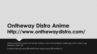 Ontheway Distro Anime
http://www.onthewaydistro.com/
Online store khusus pecinta anime (otaku). Kami menyediakan berbagai cloth, mask, mug,
aksesoris, jaket, dll.
Kualitas barang yang TERJAMIN dan harga yang TERJANGKAU.
 