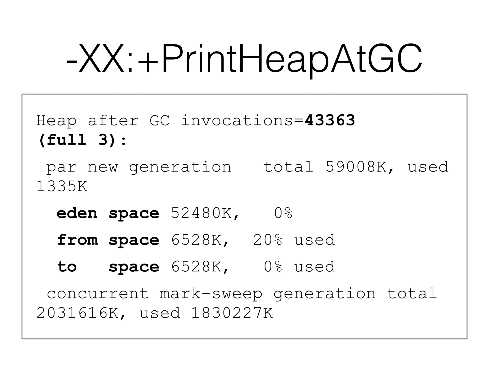-XX:+PrintHeapAtGC
Heap after GC invocations=43363  
(full 3):
par new generation total 59008K, used
1335K
eden space 52480K, 0%
from space 6528K, 20% used
to space 6528K, 0% used
concurrent mark-sweep generation total
2031616K, used 1830227K
 