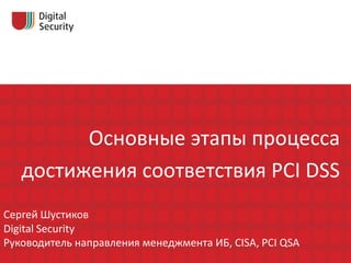 Основные этапы процесса
   достижения соответствия PCI DSS
Сергей Шустиков
Digital Security
Руководитель направления менеджмента ИБ, CISA, PCI QSA
 