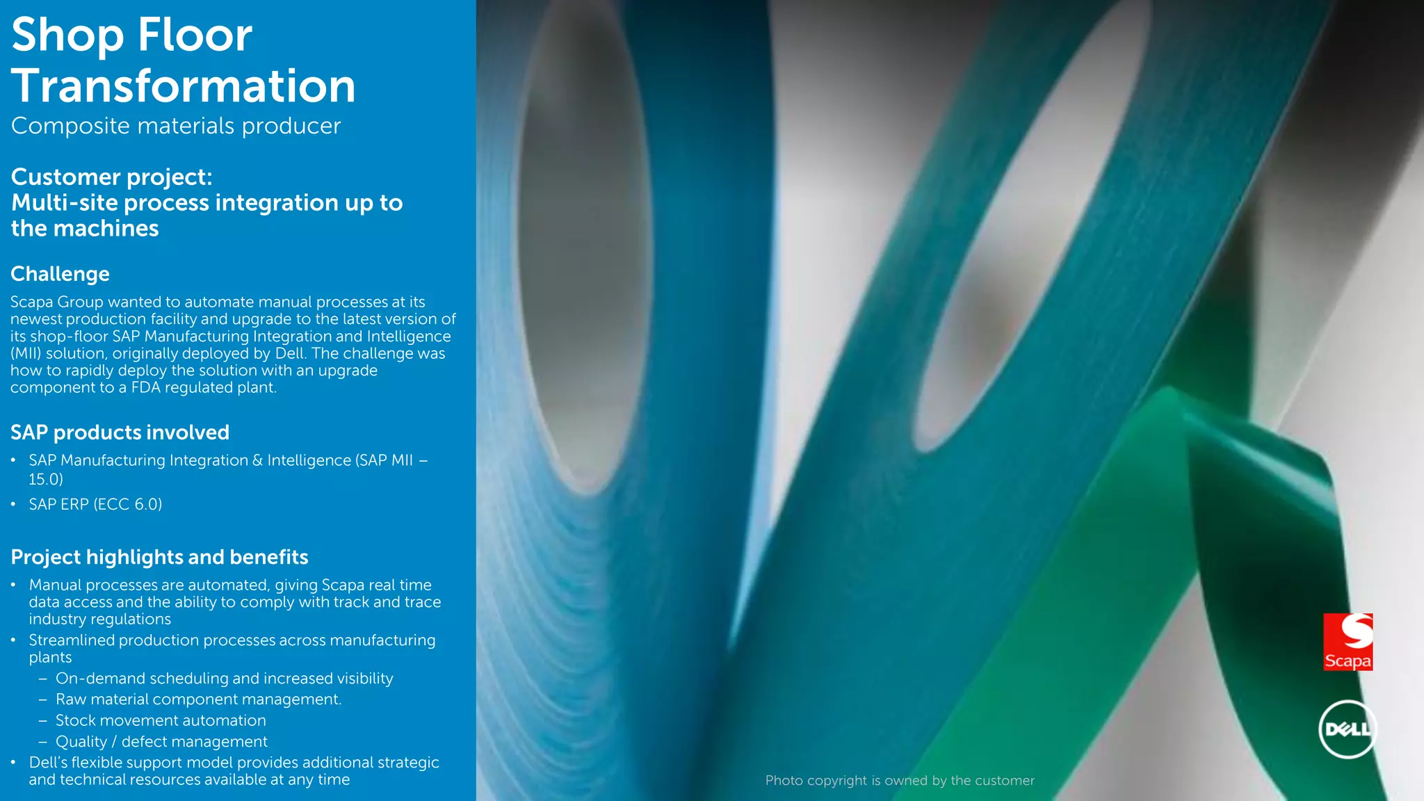 12 Photo copyright is owned by the customer
Shop Floor
Transformation
Composite materials producer
Customer project:
Multi-site process integration up to
the machines
Challenge
Scapa Group wanted to automate manual processes at its
newest production facility and upgrade to the latest version of
its shop-floor SAP Manufacturing Integration and Intelligence
(MII) solution, originally deployed by Dell. The challenge was
how to rapidly deploy the solution with an upgrade
component to a FDA regulated plant.
SAP products involved
• SAP Manufacturing Integration & Intelligence (SAP MII –
15.0)
• SAP ERP (ECC 6.0)
Project highlights and benefits
• Manual processes are automated, giving Scapa real time
data access and the ability to comply with track and trace
industry regulations
• Streamlined production processes across manufacturing
plants
– On-demand scheduling and increased visibility
– Raw material component management.
– Stock movement automation
– Quality / defect management
• Dell’s flexible support model provides additional strategic
and technical resources available at any time
 