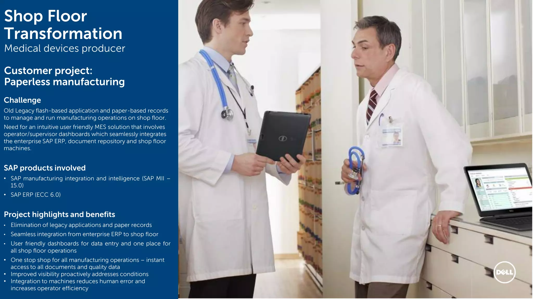 14
Shop Floor
Transformation
Medical devices producer
Customer project:
Paperless manufacturing
Challenge
Old Legacy flash-based application and paper-based records
to manage and run manufacturing operations on shop floor.
Need for an intuitive user friendly MES solution that involves
operator/supervisor dashboards which seamlessly integrates
the enterprise SAP ERP, document repository and shop floor
machines.
SAP products involved
• SAP manufacturing integration and intelligence (SAP MII –
15.0)
• SAP ERP (ECC 6.0)
Project highlights and benefits
• Elimination of legacy applications and paper records
• Seamless integration from enterprise ERP to shop floor
• User friendly dashboards for data entry and one place for
all shop floor operations
• One stop shop for all manufacturing operations – instant
access to all documents and quality data
• Improved visibility proactively addresses conditions
• Integration to machines reduces human error and
increases operator efficiency
 