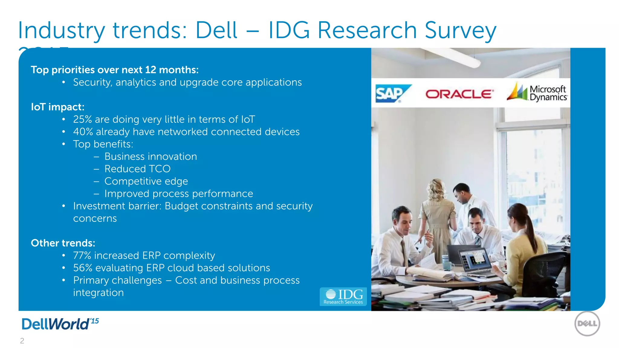 2
Industry trends: Dell – IDG Research Survey
2015Top priorities over next 12 months:
• Security, analytics and upgrade core applications
IoT impact:
• 25% are doing very little in terms of IoT
• 40% already have networked connected devices
• Top benefits:
– Business innovation
– Reduced TCO
– Competitive edge
– Improved process performance
• Investment barrier: Budget constraints and security
concerns
Other trends:
• 77% increased ERP complexity
• 56% evaluating ERP cloud based solutions
• Primary challenges – Cost and business process
integration
 