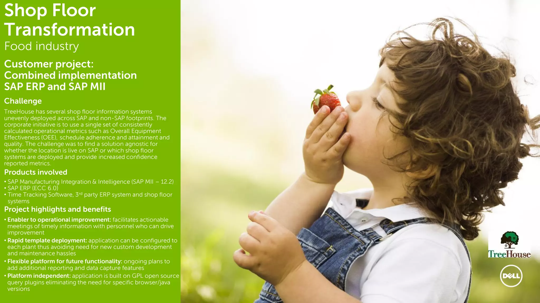 8
Challenge
TreeHouse has several shop floor information systems
unevenly deployed across SAP and non-SAP footprints. The
corporate initiative is to use a single set of consistently
calculated operational metrics such as Overall Equipment
Effectiveness (OEE), schedule adherence and attainment and
quality. The challenge was to find a solution agnostic for
whether the location is live on SAP or which shop floor
systems are deployed and provide increased confidence
reported metrics.
Products involved
• SAP Manufacturing Integration & Intelligence (SAP MII – 12.2)
• SAP ERP (ECC 6.0)
• Time Tracking Software, 3rd party ERP system and shop floor
systems
Project highlights and benefits
• Enabler to operational improvement: facilitates actionable
meetings of timely information with personnel who can drive
improvement
• Rapid template deployment: application can be configured to
each plant thus avoiding need for new custom development
and maintenance hassles
• Flexible platform for future functionality: ongoing plans to
add additional reporting and data capture features
• Platform independent: application is built on GPL open source
query plugins eliminating the need for specific browser/java
versions
Shop Floor
Transformation
Food industry
Customer project:
Combined implementation
SAP ERP and SAP MII
 