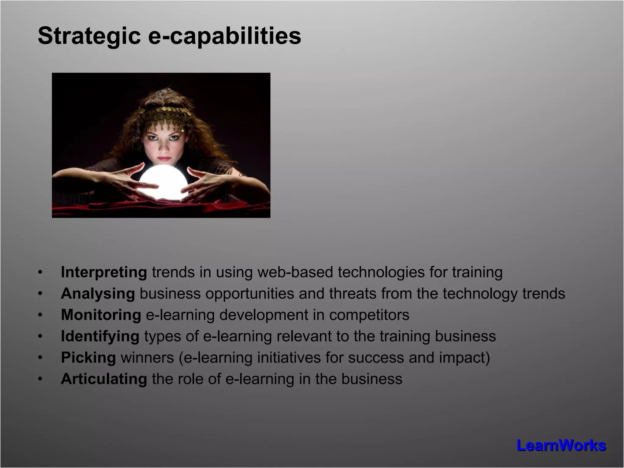 Strategic e-capabilities Interpreting  trends in using web-based technologies for training  Analysing  business opportunities and threats from the technology trends Monitoring  e-learning development in competitors Identifying  types of e-learning relevant to the training business Picking  winners (e-learning initiatives for success and impact) Articulating  the role of e-learning in the business  