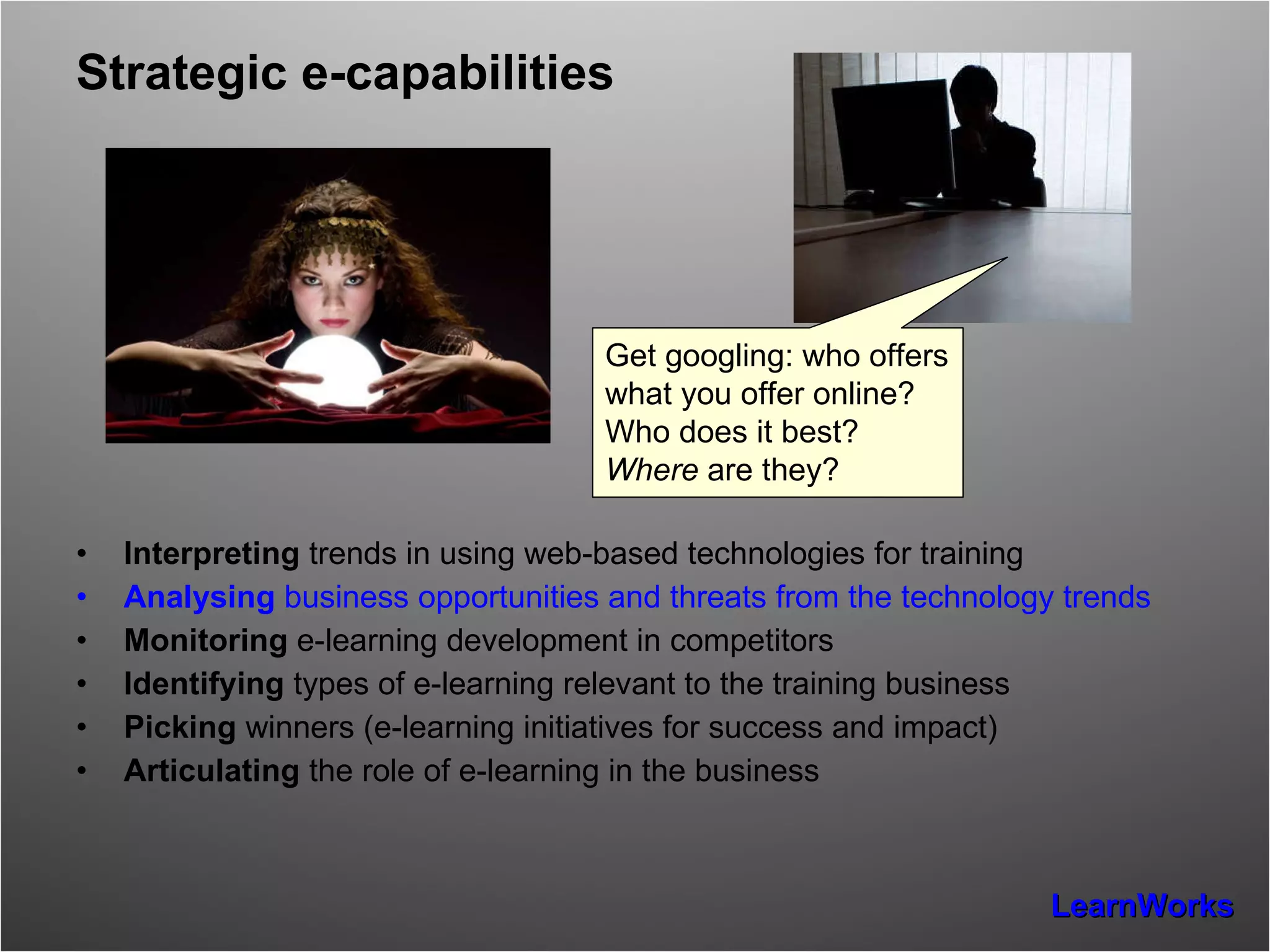Strategic e-capabilities Interpreting  trends in using web-based technologies for training  Analysing  business opportunities and threats from the technology trends Monitoring  e-learning development in competitors Identifying  types of e-learning relevant to the training business Picking  winners (e-learning initiatives for success and impact) Articulating  the role of e-learning in the business  Get googling: who offers what you offer online? Who does it best?  Where  are they? 