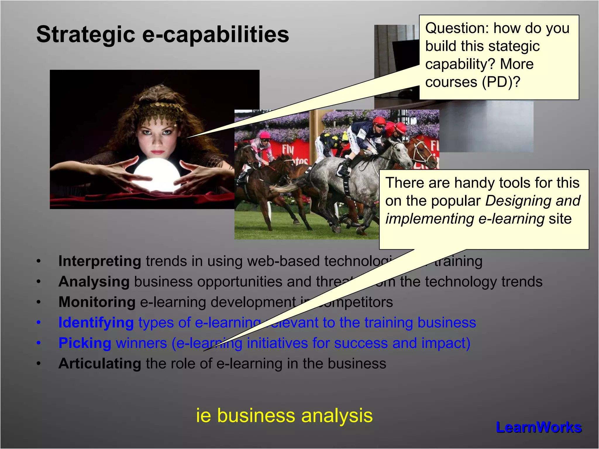 Strategic e-capabilities Interpreting  trends in using web-based technologies for training  Analysing  business opportunities and threats from the technology trends Monitoring  e-learning development in competitors Identifying  types of e-learning relevant to the training business Picking  winners (e-learning initiatives for success and impact) Articulating  the role of e-learning in the business  ie business analysis There are handy tools for this on the popular  Designing and implementing e-learning  site Question: how do you build this stategic capability? More courses (PD)? 