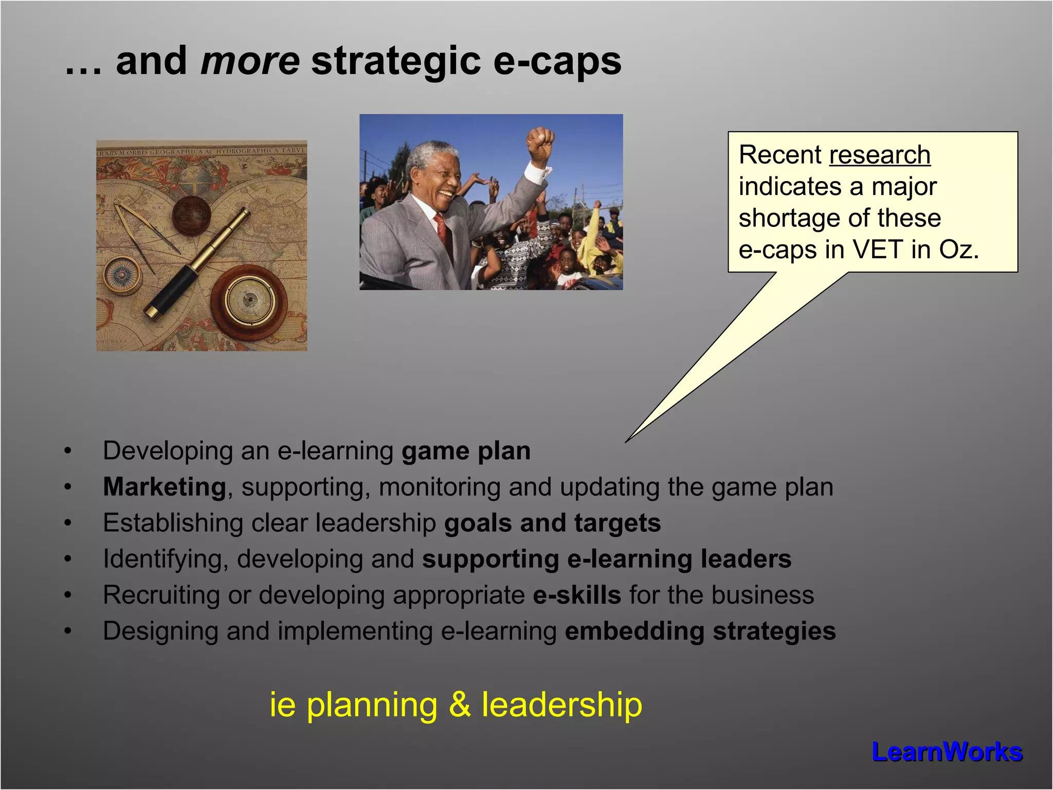 …  and  more  strategic e-caps Developing an e-learning  game plan Marketing , supporting, monitoring and updating the game plan  Establishing clear leadership  goals and targets Identifying, developing and  supporting e-learning leaders Recruiting or developing appropriate  e-skills  for the business Designing and implementing e-learning  embedding strategies ie planning & leadership Recent  research  indicates a major shortage of these  e-caps in VET in Oz. 