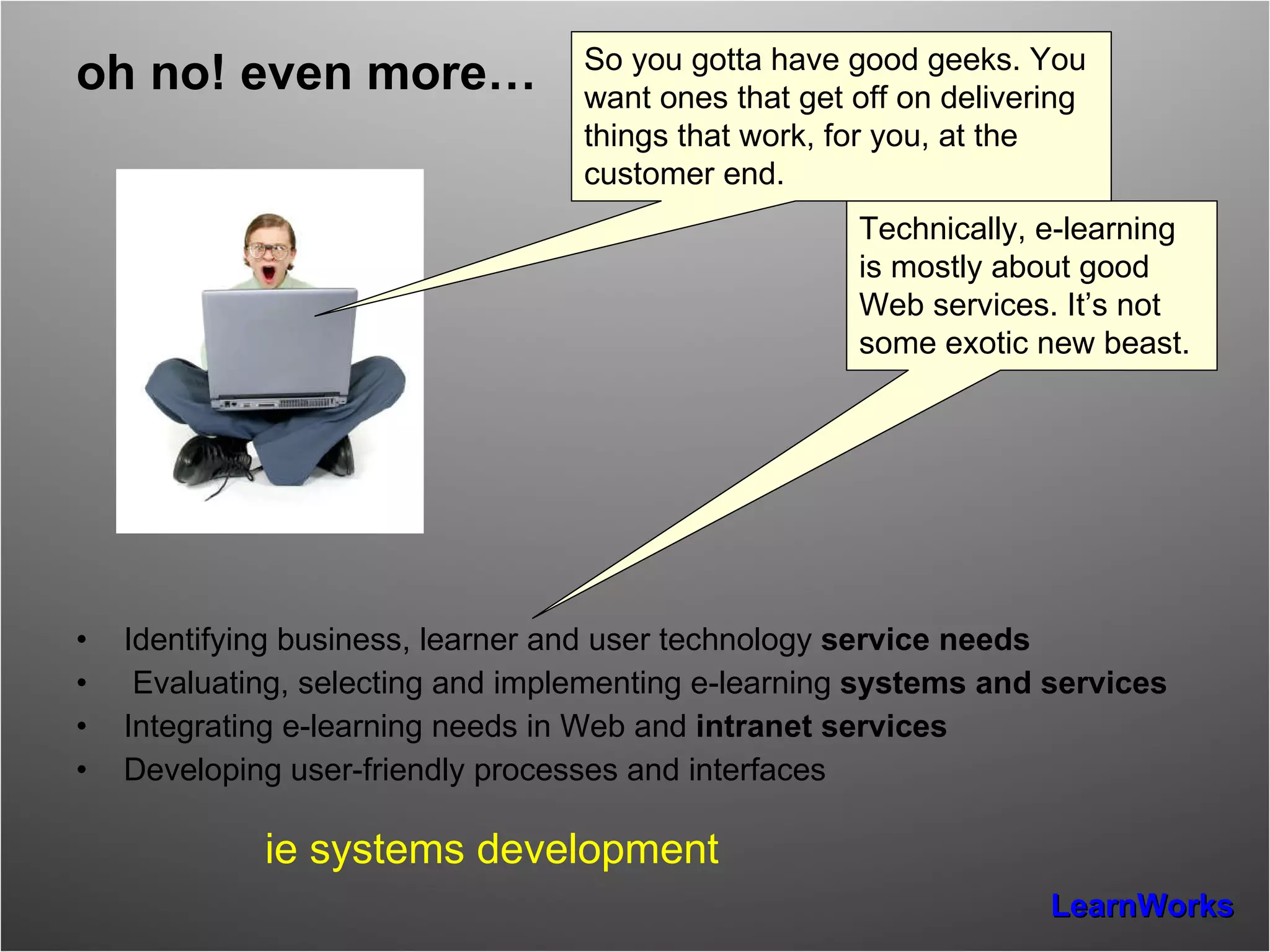 oh no! even more… Identifying business, learner and user technology  service needs Evaluating, selecting and implementing e-learning  systems and services Integrating e-learning needs in Web and  intranet services Developing user-friendly processes and interfaces ie systems development Technically, e-learning is mostly about good Web services. It’s not some exotic new beast. So you gotta have good geeks. You want ones that get off on delivering things that work, for you, at the customer end. 