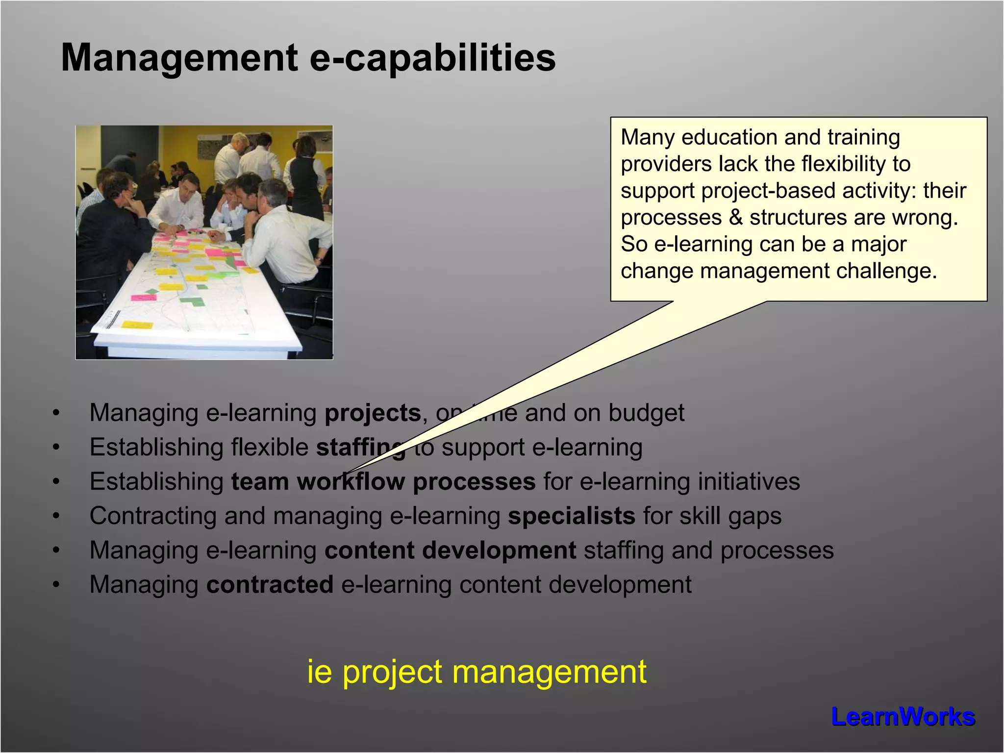 Management e-capabilities Managing e-learning  projects , on time and on budget Establishing flexible  staffing  to support e-learning Establishing  team workflow processes  for e-learning initiatives Contracting and managing e-learning  specialists  for skill gaps Managing e-learning  content development  staffing and processes Managing  contracted  e-learning content development  ie project management Many education and training providers lack the flexibility to support project-based activity: their processes & structures are wrong.  So e-learning can be a major change management challenge. 