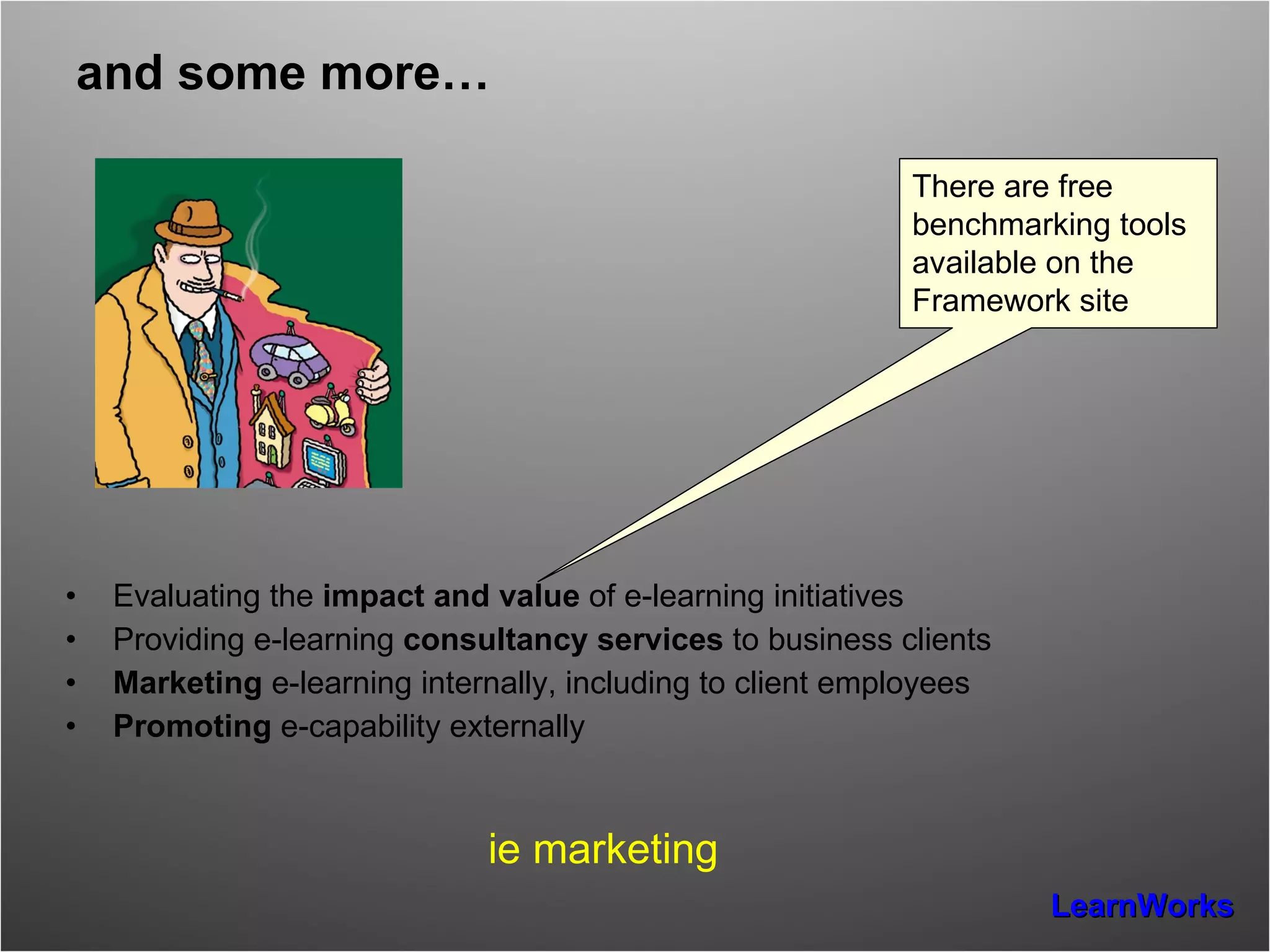 and some more… Evaluating the  impact and value  of e-learning initiatives Providing e-learning  consultancy services  to business clients Marketing  e-learning internally, including to client employees Promoting  e-capability externally ie marketing There are free  benchmarking tools  available on the Framework site 