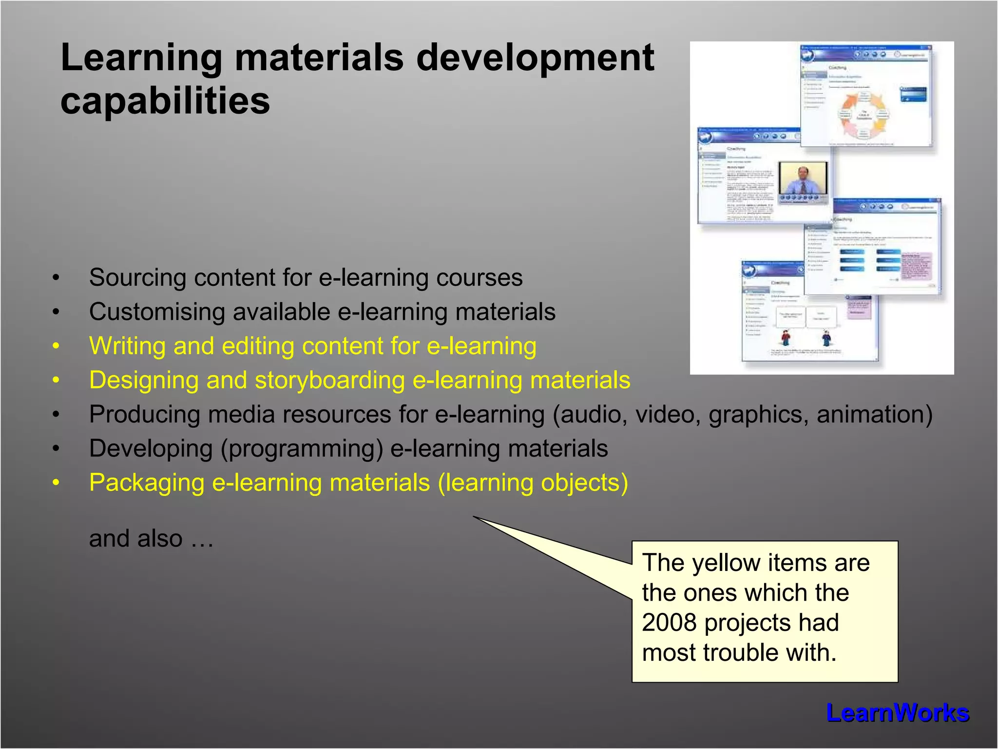 Learning materials development capabilities Sourcing content for e-learning courses Customising available e-learning materials Writing and editing content for e-learning Designing and storyboarding e-learning materials Producing media resources for e-learning (audio, video, graphics, animation) Developing (programming) e-learning materials Packaging e-learning materials (learning objects) and also … The yellow items are the ones which the 2008 projects had most trouble with. 