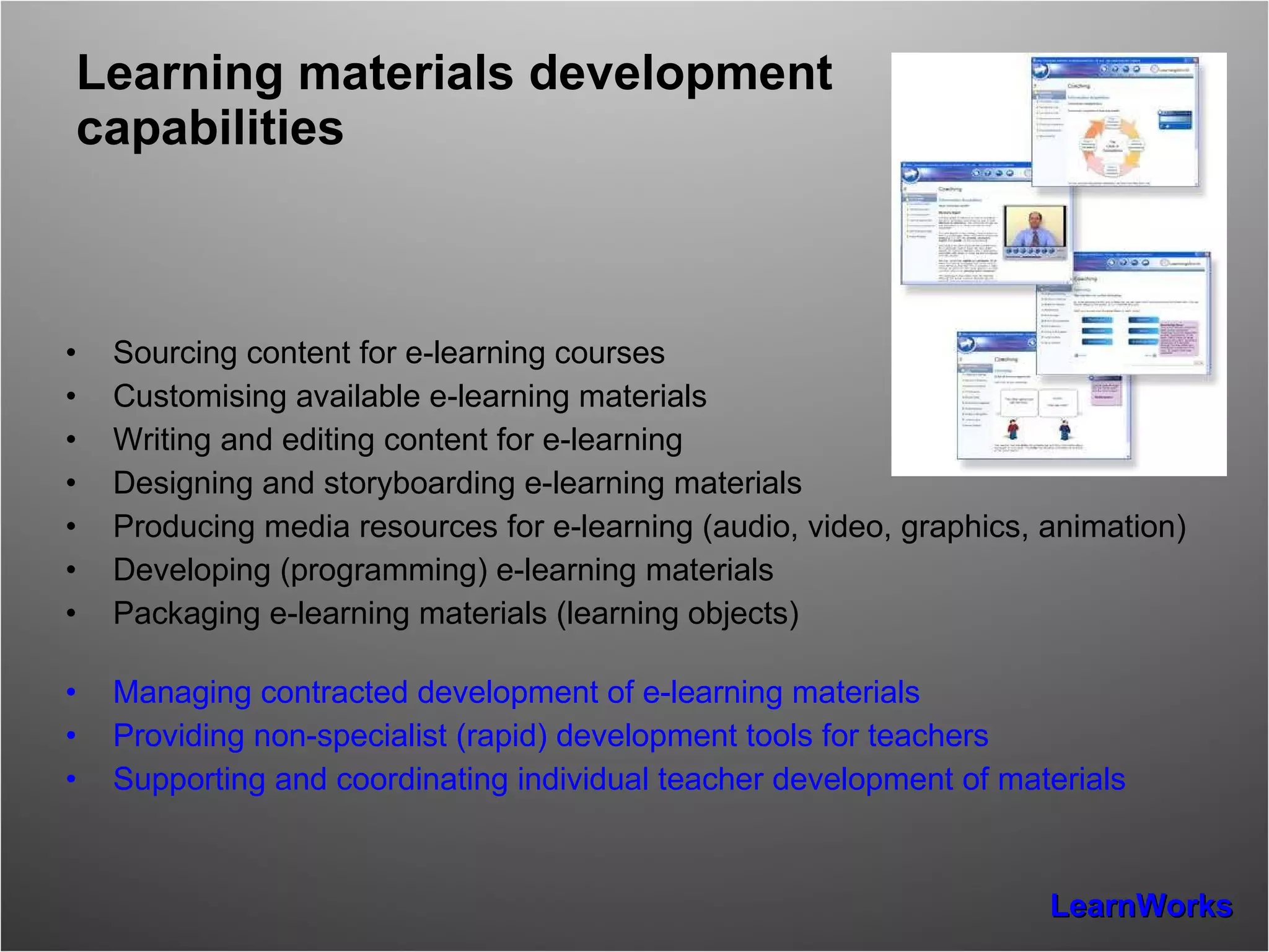 Learning materials development capabilities Sourcing content for e-learning courses Customising available e-learning materials Writing and editing content for e-learning Designing and storyboarding e-learning materials Producing media resources for e-learning (audio, video, graphics, animation) Developing (programming) e-learning materials Packaging e-learning materials (learning objects) Managing contracted development of e-learning materials Providing non-specialist (rapid) development tools for teachers Supporting and coordinating individual teacher development of materials 