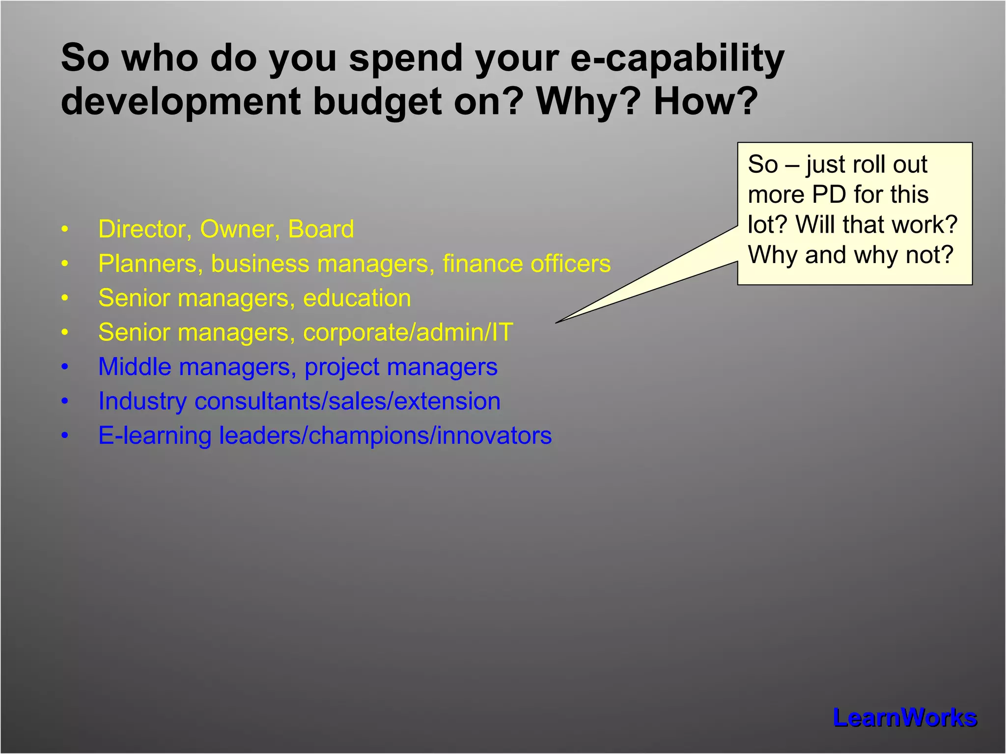So who do you spend your e-capability development budget on? Why? How? Director, Owner, Board Planners, business managers, finance officers Senior managers, education Senior managers, corporate/admin/IT Middle managers, project managers Industry consultants/sales/extension E-learning leaders/champions/innovators So – just roll out more PD for this lot? Will that work? Why and why not? 