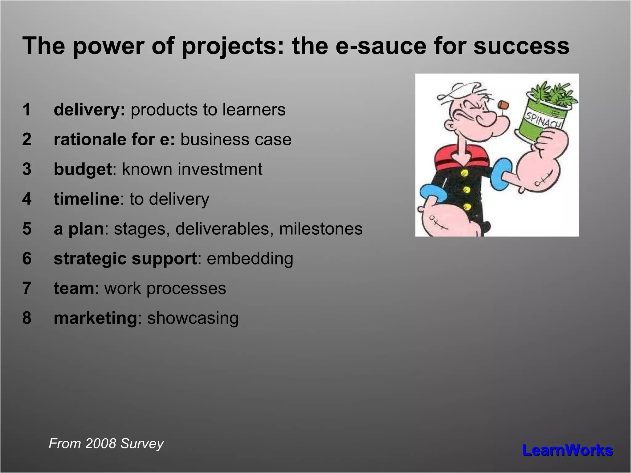 The power of projects: the e-sauce for success delivery:  products to learners rationale for e:  business case budget : known investment timeline : to delivery a plan : stages, deliverables, milestones strategic support : embedding team : work processes marketing : showcasing From 2008 Survey 