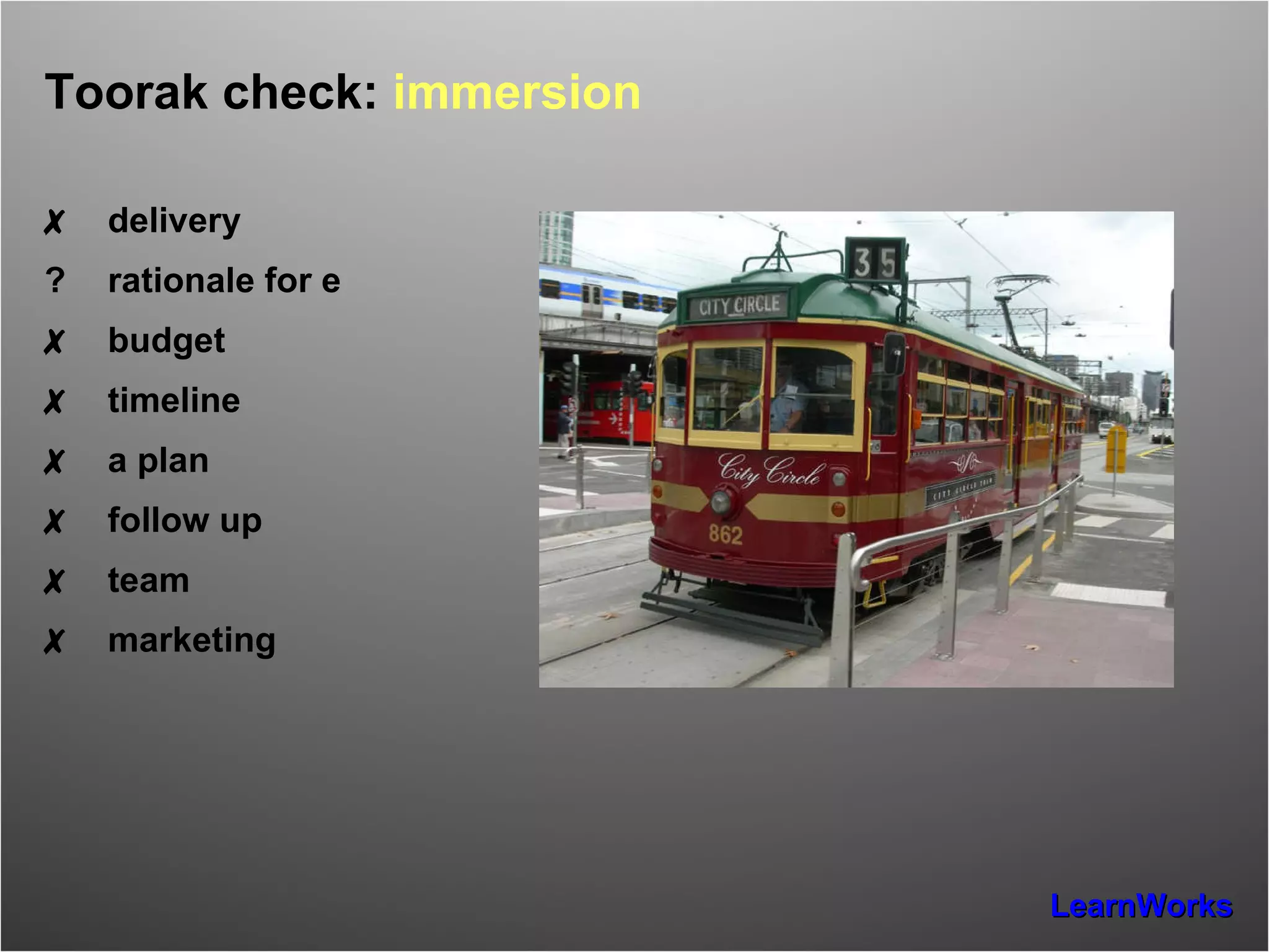 Toorak check:  immersion  ✗ delivery ? rationale for e ✗ budget ✗ timeline ✗ a plan ✗ follow up ✗ team ✗ marketing 