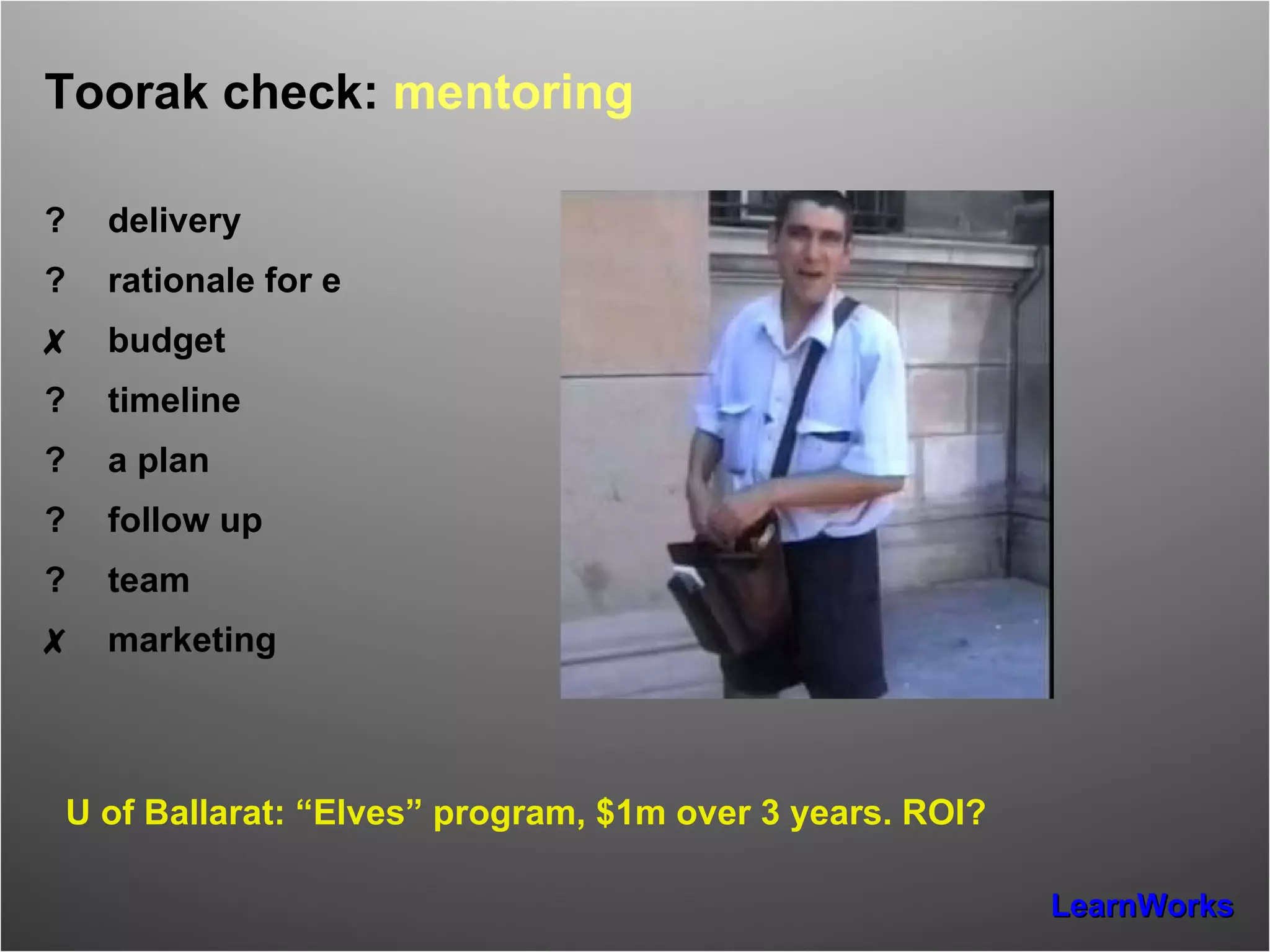 Toorak check:  mentoring ? delivery ? rationale for e ✗ budget ? timeline ? a plan ? follow up ? team ✗ marketing U of Ballarat: “Elves” program, $1m over 3 years. ROI? 