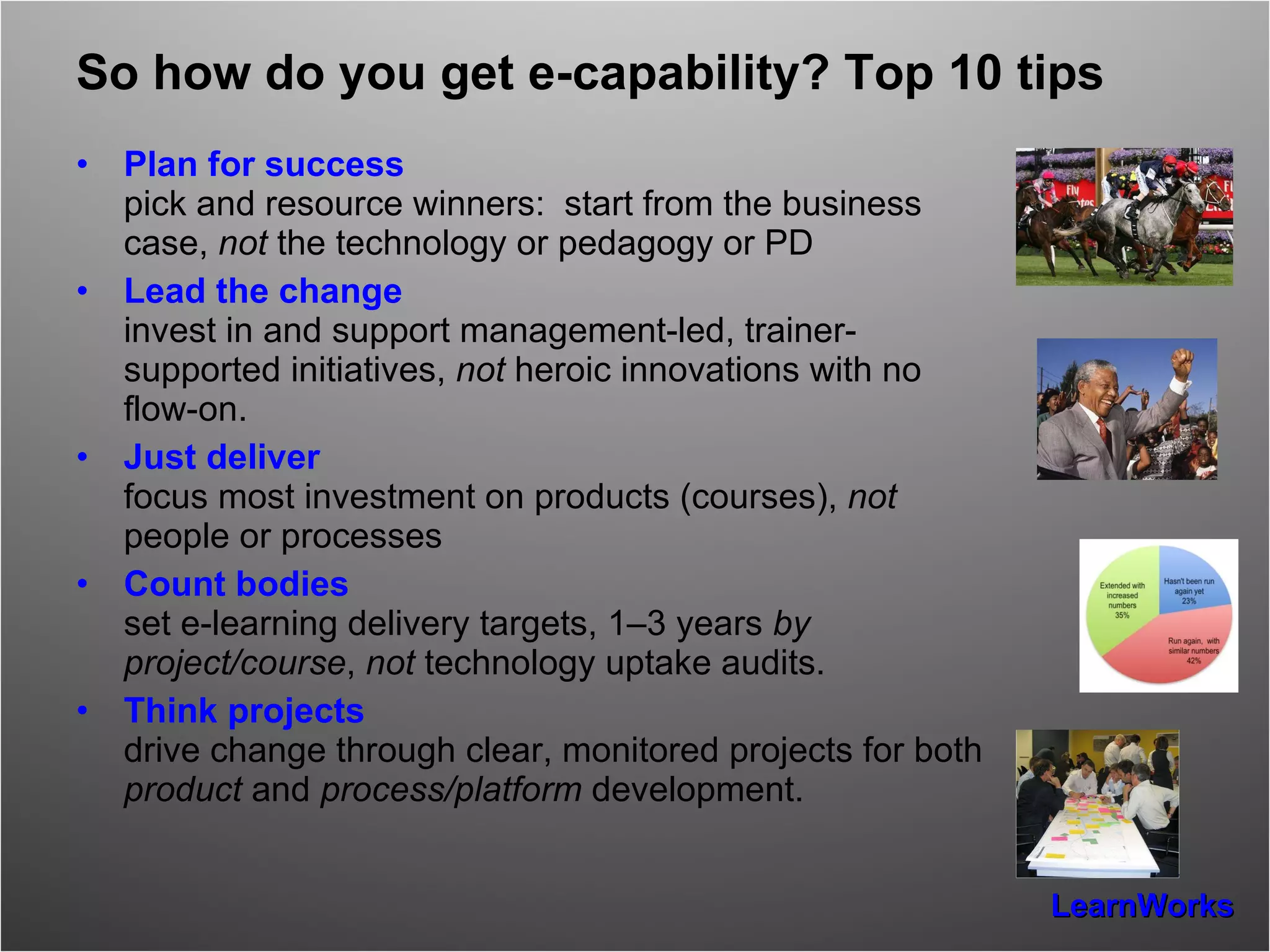 So how do you get e-capability? Top 10 tips Plan for success pick and resource winners:  start from the business case,  not  the technology or pedagogy or PD Lead the change invest in and support management-led, trainer-supported initiatives,  not  heroic innovations with no flow-on. Just deliver focus most investment on products (courses),  not  people or processes Count bodies set e-learning delivery targets, 1–3 years  by project/course ,  not  technology uptake audits. Think projects drive change through clear, monitored projects for both  product  and  process/platform  development. 