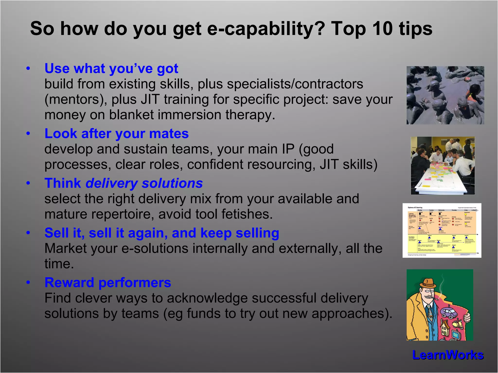 So how do you get e-capability? Top 10 tips Use what you’ve got build from existing skills, plus specialists/contractors (mentors), plus JIT training for specific project: save your money on blanket immersion therapy. Look after your mates develop and sustain teams, your main IP (good processes, clear roles, confident resourcing, JIT skills) Think  delivery solutions select the right delivery mix from your available and mature repertoire, avoid tool fetishes. Sell it, sell it again, and keep selling Market your e-solutions internally and externally, all the time. Reward performers Find clever ways to acknowledge successful delivery solutions by teams (eg funds to try out new approaches). 