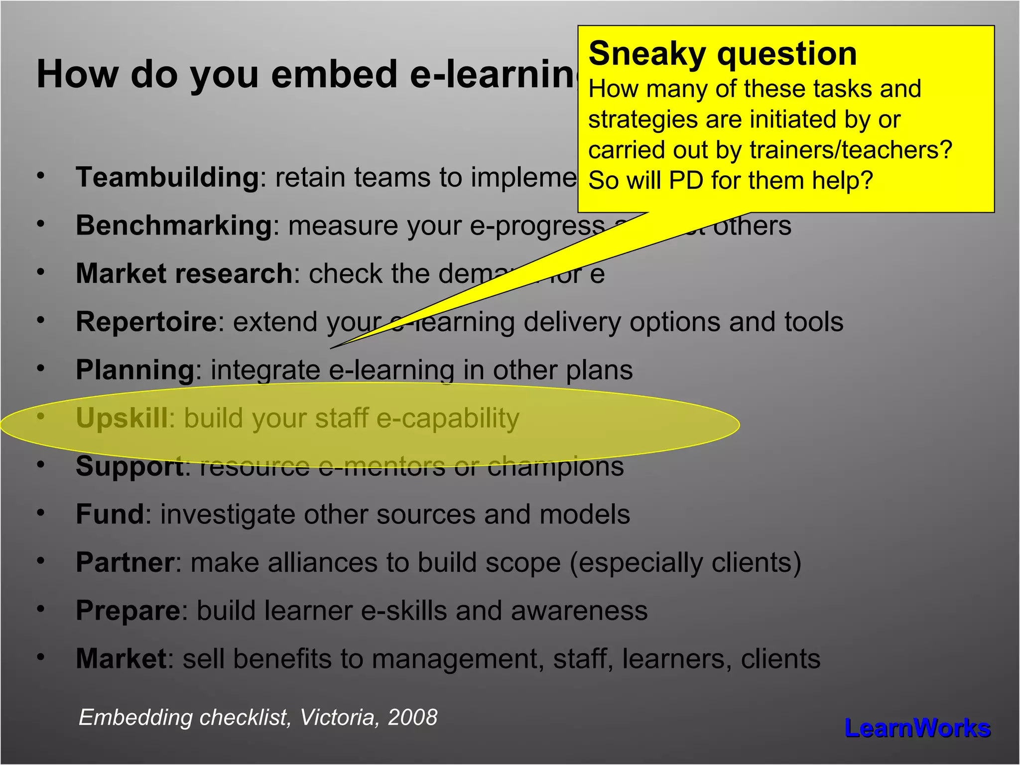 How do you embed e-learning? Teambuilding : retain teams to implement other initiatives Benchmarking : measure your e-progress against others Market research : check the demand for e Repertoire : extend your e-learning delivery options and tools Planning : integrate e-learning in other plans Upskill : build your staff e-capability Support : resource e-mentors or champions Fund : investigate other sources and models Partner : make alliances to build scope (especially clients) Prepare : build learner e-skills and awareness Market : sell benefits to management, staff, learners, clients Embedding checklist, Victoria, 2008 Sneaky question How many of these tasks and strategies are initiated by or carried out by trainers/teachers? So will PD for them help? 