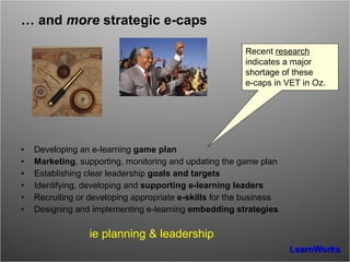 …  and  more  strategic e-caps Developing an e-learning  game plan Marketing , supporting, monitoring and updating the game plan  Establishing clear leadership  goals and targets Identifying, developing and  supporting e-learning leaders Recruiting or developing appropriate  e-skills  for the business Designing and implementing e-learning  embedding strategies ie planning & leadership Recent  research  indicates a major shortage of these  e-caps in VET in Oz. 