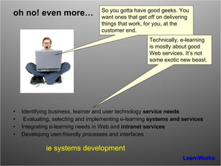 oh no! even more… Identifying business, learner and user technology  service needs Evaluating, selecting and implementing e-learning  systems and services Integrating e-learning needs in Web and  intranet services Developing user-friendly processes and interfaces ie systems development Technically, e-learning is mostly about good Web services. It’s not some exotic new beast. So you gotta have good geeks. You want ones that get off on delivering things that work, for you, at the customer end. 