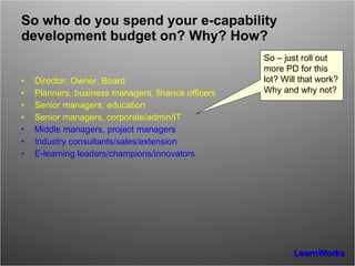 So who do you spend your e-capability development budget on? Why? How? Director, Owner, Board Planners, business managers, finance officers Senior managers, education Senior managers, corporate/admin/IT Middle managers, project managers Industry consultants/sales/extension E-learning leaders/champions/innovators So – just roll out more PD for this lot? Will that work? Why and why not? 