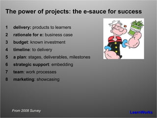 The power of projects: the e-sauce for success delivery:  products to learners rationale for e:  business case budget : known investment timeline : to delivery a plan : stages, deliverables, milestones strategic support : embedding team : work processes marketing : showcasing From 2008 Survey 