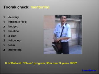 Toorak check:  mentoring ? delivery ? rationale for e ✗ budget ? timeline ? a plan ? follow up ? team ✗ marketing U of Ballarat: “Elves” program, $1m over 3 years. ROI? 