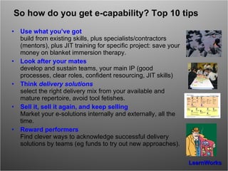So how do you get e-capability? Top 10 tips Use what you’ve got build from existing skills, plus specialists/contractors (mentors), plus JIT training for specific project: save your money on blanket immersion therapy. Look after your mates develop and sustain teams, your main IP (good processes, clear roles, confident resourcing, JIT skills) Think  delivery solutions select the right delivery mix from your available and mature repertoire, avoid tool fetishes. Sell it, sell it again, and keep selling Market your e-solutions internally and externally, all the time. Reward performers Find clever ways to acknowledge successful delivery solutions by teams (eg funds to try out new approaches). 