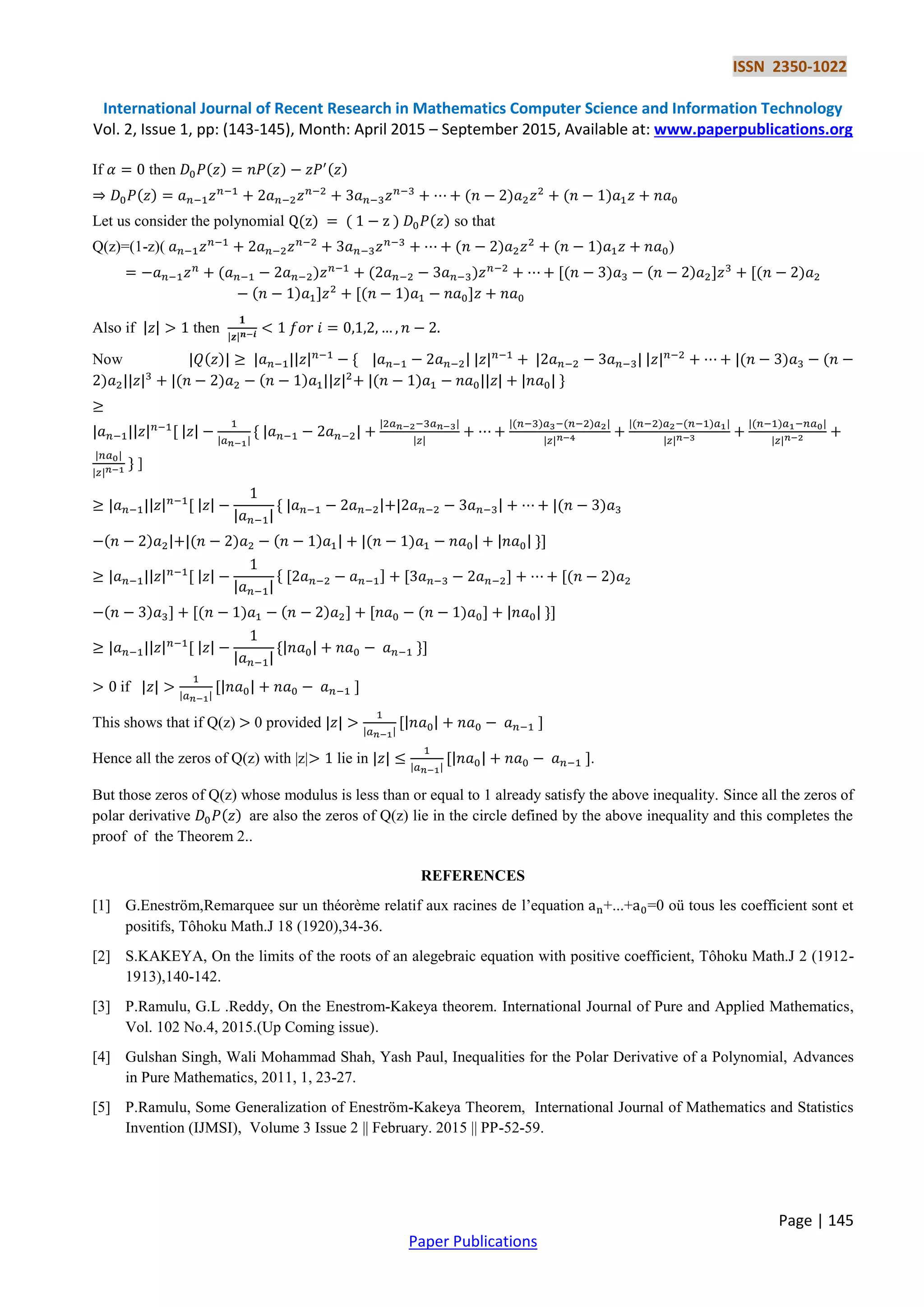 ISSN 2350-1022
International Journal of Recent Research in Mathematics Computer Science and Information Technology
Vol. 2, Issue 1, pp: (143-145), Month: April 2015 – September 2015, Available at: www.paperpublications.org
Page | 145
Paper Publications
If then ( ) ( ) ( )
( ) ( ) ( )
Let us consider the polynomial ( ) ( ) ( ) so that
Q(z)=(1-z)( ( ) ( ) )
( ) ( ) ,( ) ( ) - ,( )
( ) - ,( ) -
Also if then
Now ( ) * ( ) (
) ( ) ( ) ( ) +
, *
( ) ( ) ( ) ( ) ( )
+ ]
, * ( )
( ) ( ) ( ) ( ) +-
, * , - , - ,( )
( ) - ,( ) ( ) - , ( ) - +-
, * +-
if , -
This shows that if Q(z) 0 provided , -
Hence all the zeros of Q(z) with |z| lie in , -.
But those zeros of Q(z) whose modulus is less than or equal to 1 already satisfy the above inequality. Since all the zeros of
polar derivative ( ) are also the zeros of Q(z) lie in the circle defined by the above inequality and this completes the
proof of the Theorem 2..
REFERENCES
[1] G.Eneström,Remarquee sur un théorème relatif aux racines de l’equation +...+ =0 oü tous les coefficient sont et
positifs, Tôhoku Math.J 18 (1920),34-36.
[2] S.KAKEYA, On the limits of the roots of an alegebraic equation with positive coefficient, Tôhoku Math.J 2 (1912-
1913),140-142.
[3] P.Ramulu, G.L .Reddy, On the Enestrom-Kakeya theorem. International Journal of Pure and Applied Mathematics,
Vol. 102 No.4, 2015.(Up Coming issue).
[4] Gulshan Singh, Wali Mohammad Shah, Yash Paul, Inequalities for the Polar Derivative of a Polynomial, Advances
in Pure Mathematics, 2011, 1, 23-27.
[5] P.Ramulu, Some Generalization of Eneström-Kakeya Theorem, International Journal of Mathematics and Statistics
Invention (IJMSI), Volume 3 Issue 2 || February. 2015 || PP-52-59.
 