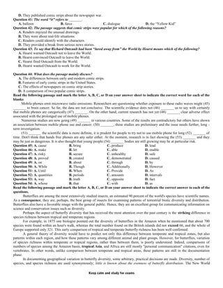 D. They published comic strips about the newspaper war.
Question 41: The word “it” refers to _______.
A. balloon B. farce C. dialogue D. the “Yellow Kid”
Question 42: The passage suggests that comic strips were popular for which of the following reasons?
A. Readers enjoyed the unusual drawings.
B. They were about real-life situations.
C. Readers could identify with the characters.
D. They provided a break from serious news stories.
Question 43: To say that Richard Outcault had been “lured away from” the World by Hearst means which of the following?
A. Hearst warned Outcault not to leave the World.
B. Hearst convinced Outcault to leave the World.
C. Hearst fired Outcault from the World.
D. Hearst wanted Outcault to work for the World.
Question 44: What does the passage mainly discuss?
A. The differences between early and modern comic strips.
B. Features of early comic strips in the United States.
C. The effects of newspapers on comic strip stories.
D. A comparison of two popular comic strips.
Read the following passage and mark the letter A, B, C, or D on your answer sheet to indicate the correct word for each of the
blanks
Mobile phones emit microwave radio emissions. Researchers are questioning whether exposure to these radio waves might (45)
_______ to brain cancer. So far, the data are not conclusive. The scientific evidence does not (46) _______ us to say with certainly
that mobile phones are categorically (47) _______. On the other hand, current research has not yet (48) _______ clear adverse effect
associated with the prolonged use of mobile phones.
Numerous studies are now going (49) _______ in various countries. Some of the results are contradictory but others have shown
an association between mobile phone use and cancer. (50) _______, these studies are preliminary and the issue needs further, long -
term investigation.
(51) _______ the scientific data is more definite, it is prudent for people to try not to use mobile phone for long (52) _______ of
time. Don't think that hands free phones are any safer either. At the moment, research is in fact showing the (53) _______ and they
may be just as dangerous. It is also thought that young people (54) _______ bodies are still growing may be at particular risk.
Question 45: A. cause B. bring C. produce D. lead
Question 46: A. make B. let C. able D. enable
Question 47: A. risky B. secure C. unhealthy D. safe
Question 48: A. proved B. created C. demonstrated D. caused
Question 49: A. on B. about C. through D. by
Question 50: A. While B. Though C. Additionally D. However
Question 51: A. Until B. When C. Provide D. As
Question 52: A. quantities B. periods C. amounts D. intervals
Question 53: A. way B. truth C. opposite D. fact
Question 54: A. whose B. that C. with D. as
Read the following passage and mark the letter A, B, C, or D on your answer sheet to indicate the correct answer to each of the
questions.
Butterflies are among the most extensively studied insects, an estimated 90 percent of the world's species have scientific names.
As a consequence, they are, perhaps, the best group of insects for examining patterns of terrestrial biotic diversity and distribution.
Butterflies also have a favorable image with the general public. Hence, they are an excellent group for communicating information on
science and conservation issues such as diversity.
Perhaps the aspect of butterfly diversity that has received the most attention over the past century is the striking difference in
species richness between tropical and temperate regions.
For example, in 1875 one biologist pointed out the diversity of butterflies in the Amazon when he mentioned that about 700
species were found within an hour's walk, whereas the total number found on the British islands did not exceed 66, and the whole of
Europe supported only 321. This early comparison of tropical and temperate butterfly richness has been well confirmed.
A general theory of diversity would have to predict not only this difference between temperate and tropical zones, but also
patterns within each region, and how these patterns vary among different animal and plant groups. However, for butterflies, variation
of species richness within temperate or tropical regions, rather than between them, is poorly understood. Indeed, comparisons of
numbers of species among the Amazon basin, tropical Asia, and Africa are still mostly "personal communication" citations, even for
vertebrates. In other words, unlike comparison between temperate and tropical areas, these patterns are still in the documentation
phase.
In documenting geographical variation in butterfly diversity, some arbitrary, practical decisions are made. Diversity, number of
species, and species richness are used synonymously; little is known about the evenness of butterfly distribution. The New World
Keep calm and study for exams
 