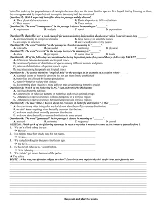butterflies make up the preponderance of examples because they are the most familiar species. It is hoped that by focusing on them,
the errors generated by imperfect and incomplete taxonomy will be minimized.
Question 55: Which aspect of butterflies does the passage mainly discuss?
A. Their physical characteristics B. Their adaptation to different habitats
C. Their names D. Their variety
Question 56: The word "consequence" in the passage is closest in meaning to "_______".
A. requirement B. analysis C. result D. explanation
Question 57: Butterflies are a good example for communicating information about conservation issues because they _______.
A. are found mainly in temperate climates B. have been given scientific names
C. are simple in structure D. are viewed positively by people
Question 58: The word "striking" in the passage is closest in meaning to "_______".
A. noticeable B. successful C. confusing D. physical
Question 59: The word “exceed” in the passage is closest in meaning to "_______".
A. allow B. go beyond C. come close to D. locate
Question 60: All of the followings are mentioned as being important parts of a general theory of diversity EXCEPT _______.
A. differences between temperate and tropical zones
B. variation of patterns of distribution of species among different animals and plants
C. patterns of distribution of species in each region
D. migration among temperate and tropical zones
Question 61: The author mentions "tropical Asia" in the passage as an example of a location where _____.
A. a general theory of butterfly diversity has not yet been firmly established
B. butterflies are affected by human populations
C. butterfly behavior varies with climate
D. documenting plant species is more difficult than documenting butterfly species
Question 62: Which of the following is NOT well understood by biologists?
A. European butterfly habitats
B. Comparisons of behavior patterns of butterflies and certain animal groups
C. Differences in species richness within a temperate or a tropical region
D. Differences in species richness between temperate and tropical regions
Question 63: The idea "little is known about the evenness of butterfly distribution" is that _______.
A. there are many other things that we don't know about butterfly evenness distribution
B. we don't know anything about butterfly evenness distribution
C. we know much about butterfly evenness distribution
D. we know about butterfly evenness distribution to some extent
Question 64: The word "generated" in the passage is closest in meaning to "_______".
A. assisted B. estimated C. requested D. caused
WRITING: Finish each of the following sentences in such a way that it means the same as the sentence printed before it
1. We can’t afford to buy the car.
 The car.........................................................................................................
2. His parents made him study hard for the exams.
 He was.........................................................................................................
3. We started cooking for the party four hours ago.
 We have.......................................................................................................
4. He has never behaved so violent before.
 He is behaving.............................................................................................
5. We couldn’t get nearer because of the police.
 The police
TOPIC: . What was your favorite subject at school? Describe it and explain why this subject was your favorite one
………………………………………………………………………………………………………………………………………………………………………………………
………………………………………………………………………………………………………………………………………………………………………………………
………………………………………………………………………………………………………………………………………………………………………………………
………………………………………………………………………………………………………………………………………………………………………………………
………………………………………………………………………………………………………………………………………………………………………………………
………………………………………………………………………………………………………………………………………………………………………………………
………………………………………………………………………………………………………………………………………………………………………………………
………………………………………………………………………………………………………………………………………………………………………………………
………………………………………………………………………………………………………………………………………………………………………………………
………………………………………………………………………………………………………………………………………………………………………………………
………………………………………………………………………………………………………………………………………………………………………………………
………………………………………………………………………………………………………………………………………………………………………………………
………………………………………………………………………………………………………………………………………………………………………………………
………………………………………………………………………………………………………………………………………………………………………………………
………………………………………………………………………………………………………………………………………………………………………………………
Keep calm and study for exams
 
