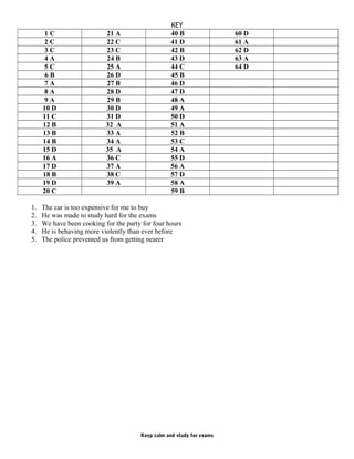 KEY
1 C 21 A 40 B 60 D
2 C 22 C 41 D 61 A
3 C 23 C 42 B 62 D
4 A 24 B 43 D 63 A
5 C 25 A 44 C 64 D
6 B 26 D 45 B
7 A 27 B 46 D
8 A 28 D 47 D
9 A 29 B 48 A
10 D 30 D 49 A
11 C 31 D 50 D
12 B 32 A 51 A
13 B 33 A 52 B
14 B 34 A 53 C
15 D 35 A 54 A
16 A 36 C 55 D
17 D 37 A 56 A
18 B 38 C 57 D
19 D 39 A 58 A
20 C 59 B
1. The car is too expensive for me to buy
2. He was made to study hard for the exams
3. We have been cooking for the party for four hours
4. He is behaving more violently than ever before
5. The police prevented us from getting nearer
Keep calm and study for exams
 