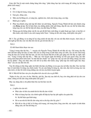 Cuéc ®êi Tnó lµ mét minh chøng hïng hån r»ng: “ph¶i dïng b¹o lùc c¸ch m¹ng ®Ó chèng l¹i b¹o lùc
ph¶n c¸ch m¹ng”.
       DÝt:
       Cã vÎ ®Ñp trÎ trung, trong s¸ng.
       Gan gãc, dòng c¶m.
       Mét c¸n bé §¶ng trÎ, cã n¨ng lùc, nghiªm tóc, t×nh c¶m trong s¸ng, cao ®Ñp.
c)        §¸nh gi¸ ý nghÜa:
       Ph¸c ho¹ thµnh c«ng mét tËp thÓ nh©n vËt anh hïng, NguyÔn Trung Thµnh ®· lµm nªn thµnh c«ng
        cña Rõng xµ nu. Hä lµ hiÖn th©n cña nh÷ng phÈm chÊt anh hïng, ®Ñp ®Ï cña c¸c thÕ hÖ nh©n d©n,
        tîng trng cho c¸c thÕ hÖ tiÕp nèi nhau cña d©n lµng X« Man.
       Th«ng qua hÖ thèng nh©n vËt ®ã, t¸c gi¶ ®· thÓ hiÖn sinh ®éng vµ nghÖ thuËt quy luËt: cã ¸p bøc cã
        ®Êu tranh, mét ch©n lÝ cña c¸ch m¹ng miÒn Nam: “chóng nã ®· cÇm sóng, m×nh ph¶i cÇm gi¸o”.


  §Ò 3: T¸c gi¶ Rõng xµ nu tõng kÓ l¹i r»ng m×nh rÊt t©m ®¾c víi c©u më ®Çu thiªn truyÖn. Anh (chÞ) cã
c¶m nghÜ g× khi ®äc c©u v¨n ®Çu tiªn mµ t¸c gi¶ rÊt t©m ®¾c Êy ?
      Gîi ý:
      Cã thÓ tham kh¶o ®o¹n v¨n sau:
  “Lµng ë trong tÇm ®¹i b¸c...” - truyÖn cña NguyÔn Trung Thµnh ®· më ®Çu nh vËy. ChØ trong cha ®Çy
mêi ch÷ lµm dùng lªn ®îc c¶ mét t thÕ cña sù sèng trong sù ®èi diÖn cïng c¸i chÕt, cña c¸i tån sinh trong
vßng ®e däa cña sù huû diÖt b¹o tµn, c¸i më cña truyÖn thËt ®· c« ®óc gän gµng mµ vÉn ®Çy uy nghi, tÇm
vãc. “Lµng ë trong tÇm ®¹i b¸c..”. Mét c©y viÕt truyÖn ng¾n ®· kh«ng sai khi qu¶ quyÕt r»ng c©u ®Çu
trong mét ®o¶n thiªn lu«n lu«n “lµ mét thø ©m chuÈn” nã “gióp vµo viÖc t¹o nªn ©m hëng chung cña toµn
bé t¸c phÈm”. ¤ng cßn nh¾c nhë, tríc hÕt lµ tù nh¾c nhë m×nh, r»ng “ph¶i tËp cho m×nh nghe ®îc nh¹c
®iÖu” cña c¸i c©u ®Çu tiªn ®ã.
  VËy th× chóng ta h·y l¾ng nghe ©m h×nh chñ ®¹o cña Rõng xµ nu qua c©u më ®Çu võa dÉn. C©u v¨n høa
hÑn vÒ mét khóc bi tr¸ng cña chiÕn tranh. Vµ c¸i c¶m høng bi tr¸ng Êy, ®îc nÐn, ®îc tÝch tô trong c©u v¨n
cÇm trÞch, sÏ ®îc thi triÓn trong nh÷ng c©u cßn l¹i cña thiªn truyÖn ng¾n.
     §Ò 4: Mét ®Ò bµi lµm v¨n yªu cÇu ph©n tÝch c©u nãi cña cô giµ MÕt:
  “Nghe râ cha, c¸c con, râ cha. Nhí lÊy, ghi lÊy. Sau nµy tau chÕt råi, bay cßn sèng ph¶i nãi l¹i cho con
ch¸u: chóng nã ®· cÇm sóng m×nh ph¶i cÇm gi¸o !”
     H·y x©y dùng dµn ý cho phÇn th©n bµi cña bµi lµm v¨n ®ã.
      Gîi ý:
      a. ý nghÜa cña c©u nãi:
           Ph¶i cÇm vò khÝ cña m×nh khi kÎ thï ®· cÇm vò khÝ
           Ph¶i sö dông b¹o lùc cña chÝnh nghÜa ®Ó ®¸p l¹i b¹o lùc phi nghÜa cña qu©n thï.
               b) Sù thÓ hiÖn qua h×nh tîng:
           SÏ ra sao nÕu kÎ thï ®· cÇm sóng mµ ta cha kÞp cÇm lÊy gi¸o ?
           Khi ®ã ta vÉn cã thÓ cã lÝ tëng c¸ch m¹ng, chÝ trung kiªn, lßng c¨m thï, søc m¹nh vµ tinh thÇn
            dòng c¶m, nh Tnó ®· tõng cã.

- 102 -
 