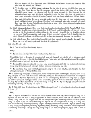 hån cña NguyÖt tríc bom ®¹n chiÕn trêng. §ã lµ mét t×nh yªu ®Ñp, trong tr¾ng, dùa trªn lßng
             c¶m phôc ®èi víi t×nh yªu Tæ Quèc.
          d) VÎ ®Ñp l·ng m¹n cña M¶nh tr¨ng cuèi rõng ®îc thÓ hiÖn râ nÐt qua viÖc kh¾c ho¹ nh©n vËt
             NguyÖt. Gi÷a Trêng S¬n löa ®¹n, NguyÖt mang mét vÎ ®Ñp lÝ tëng, th¸ch thøc víi sù tµn khèc
             cña chiÕn tranh. NguyÖt võa cã ngo¹i h×nh ®Ñp (tõ khu«n mÆt m¸i tãc, th©n h×nh ®Õn ®«i gãt
             ch©n còng bãng hång s¹ch sÏ) võa cã phÈm chÊt ®Ñp (tù tin, dòng c¶m, th¸o v¸t, nhanh nhÑn,
             thuû chung trong s¸ng, giµu ®øc hi sinh). C« võa lµ ngêi yªu lÝ tëng, võa lµ ngêi chiÕn sÜ lÝ tëng.
          e) Bøc tranh thiªn nhiªn ®îc m« t¶ trong t¸c phÈm còng ®Çy l·ng m¹n, gîi c¶m. Mét ®ªm chiÕn
             tranh mµ bÇu trêi ®ªm “trong v¾t, cao lång léng”, víi mét m¶nh tr¨ng s¸ng trong nh mét m¶nh
             b¹c, chËp chên Èn hiÖn. Víi nh÷ng ©m thanh cña sù sèng - tiÕng chim, víi con ®êng ch¹y trong
             nh÷ng líp s¬ng bång bÒnh
   3. M¶nh tr¨ng cuèi rõng thÓ hiÖn nghÖ thuËt truyÖn ng¾n giµ dÆn cña ngßi bót NguyÔn Minh Ch©u.
      §¸ng chó ý lµ nghÖ thuËt m« t¶ nh©n vËt. ¤ng ®· ®Ó NguyÖt xuÊt hiÖn dÇn dÇn, mçi lóc mét râ h¬n,
      t¹o ®îc sù chê ®îi, t×m kiÕm ë ngêi ®äc (®iÒu nµy phï hîp víi t tëng chñ ®¹o cña t¸c phÈm: vÎ ®Ñp
      cña con ngêi ViÖt Nam qua chiÕn tranh kh«ng dÔ thÊy ngay, thÊy hÕt ®îc. Ph¶i ®i s©u ph¸t hiÖn t×m
      kiÕm). Còng nh khai th¸c triÖt ®Ó thñ ph¸p ®èi lËp lµm t¨ng thªm chÊt l·ng m¹n cho t¸c phÈm.
   4. ChÊt tr÷ t×nh nång ®Ëm, chÊt th¬ bay bæng, bót ph¸p l·ng m¹n ®· t¹o cho M¶nh tr¨ng cuèi rõng,
      ®Æt nã vµo vÞ trÝ mét truyÖn ng¾n xuÊt s¾c vÒ ®Ò tµi chiÕn tranh.
§Þnh híng ®Ò, gîi ý gi¶i
   §Ò 1: Ph©n tÝch vÎ ®Ñp cña nh©n vËt NguyÖt
   Gîi ý:
   VÎ ®Ñp cña nh©n vËt NguyÖt thÓ hiÖn ë nh÷ng ph¬ng diÖn sau:
   Ngo¹i h×nh: “mét vÎ ®Ñp gi¶n dÞ vµ m¸t mÎ nh s¬ng nói táa ra nh nÐt mÆt, lêi nãi vµ tÊm th©n m¶nh
   dÎ”; m¸i tãc dÇy, mît vµ dµi; ®Æc biÖt lµ khu«n mÆt: “tr¨ng s¸ng soi th¼ng vµo khu«n mÆt NguyÖt lµm
   cho khu«n mÆt t¬i m¸t ngêi lªn vÎ ®Ñp l¹ thêng”.
   VÎ ®Ñp t©m hån: niÒm tin m·nh liÖt vµo cuéc sèng trong hoµn c¶nh khèc liÖt cña chiÕn tranh; t×nh yªu
   trong s¸ng vµ thuû chung víi mét ngêi chiÕn sÜ l¸i xe mµ c« cha tõng gÆp mÆt.
   VÎ ®Ñp anh hïng: dòng c¶m, b×nh tÜnh, gan d¹ dÉn ®êng vµ cøu xe khi m¸y bay ®Þch b¾n ph¸, che ch¾n
   cho ngêi l¸i xe, khi bÞ th¬ng vÉn b×nh tÜnh.
  §ã lµ mét vÎ ®Ñp mang ®Ëm chÊt l·ng m¹n, v× nã ®èi lËp vµ vît lªn nh kh«ng hÒ m¶y may chÞu sù t¸c
®éng, chi phèi cña hoµn c¶nh chiÕn tranh, mµ tr¸i l¹i, nh÷ng thö th¸ch ¸c liÖt cña chiÕn tranh chØ cµng lµm
r¹ng rì thªm vÎ ®Ñp toµn diÖn cña c« g¸i. T×nh yªu cña c« còng mang ®Ëm mµu s¾c l·ng m¹n: tù nguyÖn
g¾n bã thñy chung víi mét ngêi lÝnh l¸i xe mµ c« cha tõng gÆp mÆt. Tr¶i qua nhiÒu n¨m th¸ng vµ sù tµn
ph¸, huû diÖt cña bom ®¹n vµ t×nh yªu Êy vÉn kh«ng hÒ thay ®æi. VÎ ®Ñp cña NguyÖt còng nh h×nh ¶nh
m¶nh tr¨ng cuèi rõng võa thùc l¹i võa huyÒn ¶o.
  §Ò 2. Gi¶i thÝch nhan ®Ò cña thiªn truyÖn “M¶nh tr¨ng cuèi rõng” vµ nªu nhËn xÐt cña m×nh vÒ tùa ®Ò
Êy (trang 155)
   Gîi ý:
  Qu¶ lµ NguyÔn Minh Ch©u ®· t×m ®îc cho truyÖn mét tùa ®Ò rÊt thÝch hîp. M¶nh tr¨ng cuèi rõng võa lµ
mét h×nh ¶nh thùc ®îc miªu t¶ trong truyÖn vµ trë ®i trë l¹i nhiÒu lÇn, thµnh h×nh ¶nh næi bËt vµ bao trïm
toµn bé khung c¶nh cña c©u chuyÖn. H¬n thÕ, ¸nh tr¨ng võa bao phñ lªn khung c¶nh vµ c¸c nh©n vËt mét
kh«ng khÝ huyÒn ¶o, l¹i võa soi tá ch©n dung cña NguyÖt lµm cho vÎ ®Ñp cña c« nh r¹ng rì vµ lung linh.
H×nh ¶nh m¶nh tr¨ng cuèi rõng cßn mang ý nghÜa biÓu tîng cho n÷ nh©n vËt chÝnh - NguyÖt. Tªn c« còng
lµ tr¨ng vµ c« g¸i c«ng nh©n giao th«ng ë gi÷ rõng Trêng S¬n trong nh÷ng n¨m chiÕn tranh còng lµ mét
“M¶nh tr¨ng cuèi rõng”. VÎ ®Ñp dÞu dµng, trong s¸ng vµ s©u th¼m cña g¬ng mÆt, ngo¹i h×nh vµ nhÊt lµ
- 104 -
 