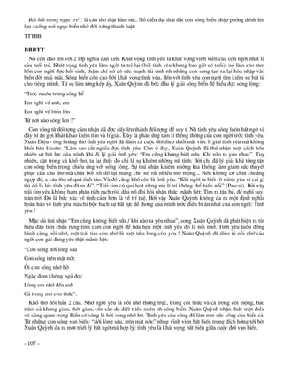 Båi håi trong ngùc trÎ lµ c©u th¬ thËt hµm sóc. Nã diÔn ®¹t thËt ®¾t con sãng biÓn phËp phång dÒnh lªn
lÆn xuèng n¬i ngùc biÓn nhê ®èi xøng thanh luËt:
TTTBB

BBBTT
  Nã cßn dµo lªn víi 2 líp nghÜa ®an xen: Kh¸t väng t×nh yªu lµ kh¸t väng vÜnh viÔn cña con ngêi nhÊt lµ
cña tuæi trÎ. Kh¸t väng t×nh yªu lµm ngêi ta trÎ l¹i (bëi t×nh yªu kh«ng bao giê cã tuæi), nã lµm cho t©m
hån con ngêi ®îc håi sinh, thËm chÝ nã cã søc m¹nh t¸i sinh nh nh÷ng con sãng tan ra l¹i hßa nhËp vµo
biÓn ®êi m·i m·i. Sãng biÓn cån cµo bëi kh¸t väng t×nh yªu, ®Õn víi t×nh yªu con ngêi t×m kiÕm sù bÊt tö
cho riªng m×nh. Tõ sù liªn tëng kÐp Êy, Xu©n Quúnh ®· bíc ®Çu lý gi¶i sãng biÓn ®Ó hiÓu ®îc sãng lßng:
“Tríc mu«n trïng sãng bÓ
Em nghÜ vÒ anh, em
Em nghÜ vÒ biÓn lín
Tõ n¬i nµo sãng lªn ?”
  Con sãng tõ ®èi tîng c¶m nhËn ®· ®îc dÊy lªn thµnh ®èi tîng ®Ó suy t. Nh t×nh yªu sãng lu«n bÊt ngê vµ
®Çy bÝ Èn gîi kh¸t khao kiÕm t×m vµ lÝ gi¶i. §©y lµ ph¶n øng t©m lÝ th«ng thêng cña con ngêi tríc t×nh yªu.
Xu©n DiÖu - «ng hoµng th¬ t×nh yªu ngêi ®· dµnh c¶ cuéc ®êi theo ®uæi m·i viÖc lÝ gi¶i t×nh yªu mµ kh«ng
khái b¨n kho¨n: “Lµm sao c¾t nghÜa ®îc t×nh yªu. Cßn ë ®©y, Xu©n Quúnh ®· thó nhËn mét c¸ch hån
nhiªn sù bÊt lùc cña m×nh khi ®i lý gi¶i t×nh yªu: “Em còng kh«ng biÕt n÷a, Khi nµo ta yªu nhau”. Tuy
nhiªn, ®Æt trong c¶ khæ th¬, ta l¹i thÊy ®ã chØ lµ sù khiªm nhêng n÷ tÝnh: Bëi chÞ ®· lý gi¶i kh¸ têng tËn
con sãng biÓn trong chiÕu øng víi sãng lßng. Sù thó nhËn khiªm nhêng kia kh«ng lµm gi¶m søc thuyÕt
phôc cña c©u th¬ mµ chót bèi rèi ®ã l¹i mang cho nã rÊt nhiÒu m¬ méng... NÕu kh«ng cã chót cho¸ng
ngîp ®ã, e c©u th¬ sÏ qu¸ tØnh t¸o. Vµ ®ã còng khã cßn lµ t×nh yªu. “Khi ngêi ta biÕt râ m×nh yªu v× c¸i g×
th× ®ã lµ lóc t×nh yªu ®· ra ®i”. “Tr¸i tim cã qui luËt riªng mµ lÝ trÝ kh«ng thÓ hiÓu næi” (Pascal). Bëi vËy
tr¸i tim yªu kh«ng ham ph©n tÝch r¹ch rßi, dÉu nã ®ßi hái nhËn thøc m·nh liÖt: T×m ra tËn bÓ, ®Ó nghÜ suy,
tr¨n trë. §ã lµ bøc xóc vÒ t×nh c¶m h¬n lµ vÒ trÝ tuÖ. Bëi vËy Xu©n Quúnh kh«ng ®a ra mét ®Þnh nghÜa
hoµn h¶o vÒ t×nh yªu mµ chØ béc b¹ch sù bÊt lùc dÔ th¬ng cña m×nh tríc ®iÒu bÝ Èn nhÊt cña con ngêi: T×nh
yªu !
  MÆc dï thó nhËn “Em còng kh«ng biÕt n÷a / khi nµo ta yªu nhau”, song Xu©n Quúnh ®· ph¸t hiÖn ra tÝn
hiÖu ®Çu tiªn chÊn rung t×nh c¶m con ngêi ®Ó høa hÑn mét t×nh yªu ®ã lµ nçi nhí. T×nh yªu lu«n ®ång
hµnh cïng nçi nhí, mét tr¸i tim cßn nhí lµ mét tÊm lßng cßn yªu ! Xu©n Quúnh ®· diÔn t¶ nçi nhí cña
ngêi con g¸i ®ang yªu thËt m·nh liÖt:
“Con sãng díi lßng s©u
Con sãng trªn mÆt níc
¤i con sãng nhí bê
Ngµy ®ªm kh«ng ngñ ®îc
Lßng em nhí ®Õn anh
C¶ trong m¬ cßn thøc”.
  Khæ th¬ d«i h¼n 2 c©u. Nhí ngêi yªu lµ nçi nhí thêng trùc, trong câi thøc vµ c¶ trong câi méng, bao
trïm c¶ kh«ng gian, thêi gian, cån cµo da diÕt triÒn miªn nh sãng biÓn. Xu©n Quúnh nhËn thøc mét ®iÒu
v« cïng quan träng BiÓn cã sãng lµ bëi sãng nhí bê. T×nh yªu cña sãng ®· lµm nªn søc sèng cña biÓn c¶.
Tõ nh÷ng con sãng v¹n biÕn: “díi lßng s©u, trªn mÆt níc” nhng vÜnh viÔn bÊt biÕn trong ®Ých híng tíi bê,
Xu©n Quúnh ®a ra mét triÕt lý bÊt ngê mµ hîp lý: t×nh yªu lµ kh¸t väng bÊt biÕn gi÷a cuéc ®êi v¹n biÕn.

- 107 -
 