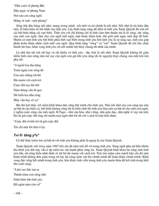 “DÉu xu«i vÒ ph¬ng B¾c
DÉu ngîc vÒ ph¬ng Nam
N¬i nµo em còng nghÜ
Híng vÒ anh - mét ph¬ng”
   Sãng b¾t ®Çu b»ng nçi nhí, mang trong m×nh nçi nhí vµ nã chÝnh lµ nçi nhí. Nçi nhí lµ tÝn hiÖu ®Çu
tiªn, lµ biÓu hiÖn râ nÐt nhÊt cña t×nh yªu. LÊy h×nh tîng sãng ®Ó diÔn t¶ t×nh yªu Xu©n Quúnh ®· v¬n tíi
c¸i bÊt biÕn b»ng c¸i v¹n biÕn. T×nh yªu víi chÞ kh«ng chØ lµ t×nh c¶m ®¬n thuÇn mµ lµ lÏ sèng, søc sèng
cña mçi con ngêi, lµm cho con ngêi mçi ngµy mét hoµn thiÖn h¬n, thÕ giíi mçi ngµy mét ®Ñp ®Ï h¬n.
Muèn cã mét t×nh yªu bÊt biÕn ph¶i biÕt v¹n biÕn trong t×nh yªu bëi t×nh yªu lµ sù s¸ng t¹o, t×nh yªu gãp
phÇn hoµn thiÖn nh©n c¸ch mçi con ngêi. Qua h×nh tîng “sãng” vµ “em” Xu©n Quúnh ®· nãi lªn ch©n
thµnh t¸o b¹o, kh¸t väng t×nh yªu s«i næi m·nh liÖt thuû chung nh nhÊt cña m×nh.
  Lµ nhµ th¬ n÷ viÕt rÊt hay vµ rÊt nhiÒu vÒ t×nh yªu - ®Æc biÖt lµ nçi nhí, Xu©n Quúnh kh«ng hÒ giÊu
diÕm t×nh c¶m nång nµn mª say cña ngêi con g¸i khi yªu còng nh íc nguyÖn thuû chung cña mét tr¸i tim
phô n÷.
“ë ngoµi kia ®¹i d¬ng
Tr¨m ngµn con sãng ®ã
Con nµo ch¼ng tíi bê
Dï mu«n vêi c¸ch trë
Cuéc ®êi tuy dµi thÕ
N¨m th¸ng vÉn ®i qua
Nh biÓn kia dÉu réng
M©y vÉn bay vÒ xa”
  Bµi th¬ kÕt thóc víi niÒm kh¸t khao ®îc sèng hÕt m×nh cho t×nh yªu. NÕu nçi nhí cña con sãng t¹o nªn
sù bÊt tö cña biÓn c¶, bëi biÓn kh«ng sãng th× lµ biÓn chÕt th× t×nh yªu lµm nªn sù bÊt tö cho mçi con ngêi,
ý nghÜa cuéc sèng cña mçi ngêi. R.Tago - nhµ v¨n hãa, nhµ t tëng, nhµ gi¸o dôc, nhµ nghÖ sÜ vËy mµ tríc
khi tõ gi· cuéc ®êi «ng chØ muèn mäi ngêi nhí tíi nh víi t c¸ch lµ mét t×nh nh©n:
“Cuéc ®êi ¬i khi t«i tõ gi· cuéc ®êi
T«i chØ mét lêi th«i ë l¹i:

T«i ®· tõng yªu”
  Cã thÓ thÊy kiÕm t×m sù bÊt tö víi t×nh yªu kh«ng ph¶i lµ ngo¹i lÖ cña Xu©n Quúnh.
  Xu©n Quúnh viÕt Sãng n¨m 1967 khi chÞ ®· nÕm tr¶i ®æ vì trong t×nh yªu. Song ngêi phô n÷ hån nhiÒn
tha thiÕt yªu ®êi nµy vÉn ñ Êp niÒm tin vµo h¹nh phóc t¬ng lai. Xu©n Quúnh kh¸t khao tin tëng mét t×nh
yªu lín, nh sãng biÓn nhÊt ®Þnh sÏ tíi bê dï mu«n vêi c¸ch trë. Tr¸i tim mÉm c¶m m¸ch b¶o chÞ ®ã mét
hµnh tr×nh kh«ng ®¬n gi¶n trong nç lùc tét cïng lu«n vît lªn chÝnh m×nh ®Ó hoµn thiÖn chÝnh m×nh. Kh¸t
väng ®îc sèng hÕt m×nh trong t×nh yªu, hãa th©n vÜnh viÔn trong t×nh yªu mu«n thña ®· kÕt tinh trong khæ
th¬ cuèi cïng:
“Lµm sao ®îc tan ra
Thµnh tr¨m con sãng nhá
Gi÷a biÓn lín t×nh yªu
§Ó ngµn n¨m cßn vç”

- 108 -
 