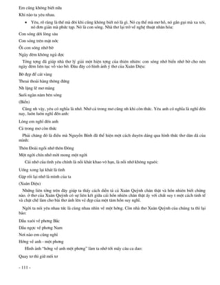 Em còng kh«ng biÕt n÷a
Khi nµo ta yªu nhau.
    Yªu, râ rµng lµ thÕ mµ ®«i khi còng kh«ng biÕt nã lµ g×. Nã cô thÓ mµ m¬ hå, nã gÇn gôi mµ xa x«i,
     nã ®¬n gi¶n mµ phøc t¹p. Nã lµ con sãng. Nhµ th¬ l¹i trë vÒ nghÖ thuËt nh©n hãa:
Con sãng díi lßng s©u
Con sãng trªn mÆt níc
¤i con sãng nhí bê
Ngµy ®ªm kh«ng ngñ ®îc
  Tëng tîng ®· gióp nhµ th¬ lý gi¶i mét hiÖn tîng cña thiªn nhiªn: con sãng nhí biÓn nhí bê cho nªn
ngµy ®ªm liªn tôc vç vµo bê. §©u ®©y cã h×nh ¶nh ý th¬ cña Xu©n DiÖu:
Bê ®Ñp ®Ó c¸t vµng
Thoai tho¶i hµng th«ng ®øng
Nh lÆng lÏ m¬ mµng
Suèi ngµn n¨m bªn sãng
(BiÓn)
  Còng nh vËy, yªu cã nghÜa lµ nhí. Nhí c¶ trong m¬ còng nh khi cßn thøc. Yªu anh cã nghÜa lµ nghÜ ®Õn
nay, lu«n lu«n nghÜ ®Õn anh:
Lßng em nghÜ ®Õn anh
C¶ trong m¬ cßn thøc
 Ph¶i ch¨ng ®ã lµ ®iÒu mµ NguyÔn BÝnh ®· thÓ hiÖn mét c¸ch duyªn d¸ng qua h×nh thøc th¬ d©n d· cña
m×nh:
Th«n §oµi ngåi nhí th«n §«ng
Mét ngêi chÝn nhí mêi mong mét ngêi
   C¸i nhí cña t×nh yªu chÝnh lµ nçi kh¸t khao v« h¹n, lµ nçi nhí kh«ng ngu«i:
Uèng xong l¹i kh¸t lµ t×nh
GÆp råi l¹i nhí lµ m×nh cña ta
(Xu©n DiÖu)
  Nh÷ng liªn tëng trªn ®©y gióp ta thÊy c¸ch diÔn t¶ c¶ Xu©n Quúnh ch©n thËt vµ hån nhiªn biÕt chõng
nµo. ë th¬ cña Xu©n Quúnh cã sù liªn kÕt gi÷a c¸i hån nhiªn ch©n thËt Êy víi chÊt suy t mét c¸ch tinh tÕ
vµ chÆt chÏ lµm cho bµi th¬ ¸nh lªn vÎ ®Ñp cña mét t©m hån suy nghÜ.
  Ngêi ta nãi yªu nhau tøc lµ cïng nhau nh×n vÒ mét híng. Cßn nhµ th¬ Xu©n Quúnh cña chóng ta th× l¹i
b¶o:
DÉu xu«i vÒ ph¬ng B¾c
DÉu ngîc vÒ ph¬ng Nam
N¬i nµo em còng nghÜ
Híng vÒ anh - mét ph¬ng
   H×nh ¶nh “híng vÒ anh mét ph¬ng” lµm ta nhí tíi mÊy c©u ca dao:
Quay t¬ th× gi÷ mèi t¬

- 111 -
 